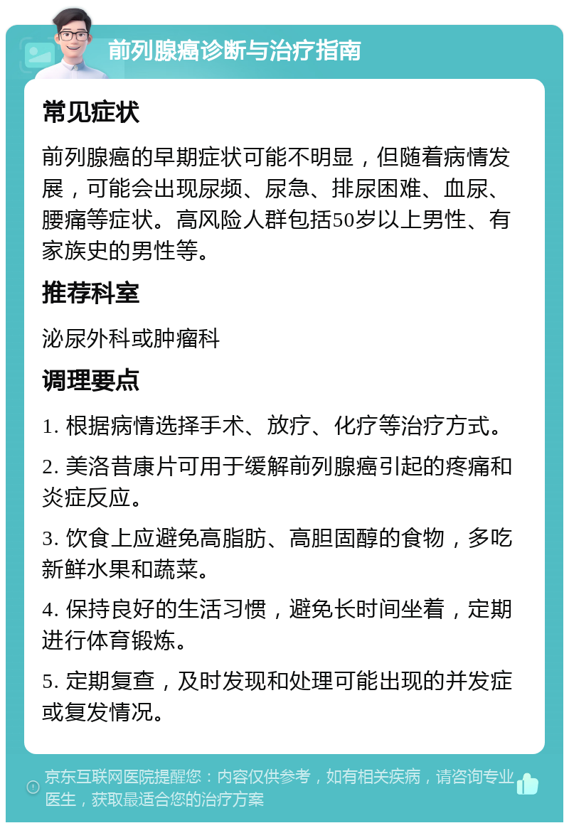 前列腺癌诊断与治疗指南 常见症状 前列腺癌的早期症状可能不明显，但随着病情发展，可能会出现尿频、尿急、排尿困难、血尿、腰痛等症状。高风险人群包括50岁以上男性、有家族史的男性等。 推荐科室 泌尿外科或肿瘤科 调理要点 1. 根据病情选择手术、放疗、化疗等治疗方式。 2. 美洛昔康片可用于缓解前列腺癌引起的疼痛和炎症反应。 3. 饮食上应避免高脂肪、高胆固醇的食物，多吃新鲜水果和蔬菜。 4. 保持良好的生活习惯，避免长时间坐着，定期进行体育锻炼。 5. 定期复查，及时发现和处理可能出现的并发症或复发情况。