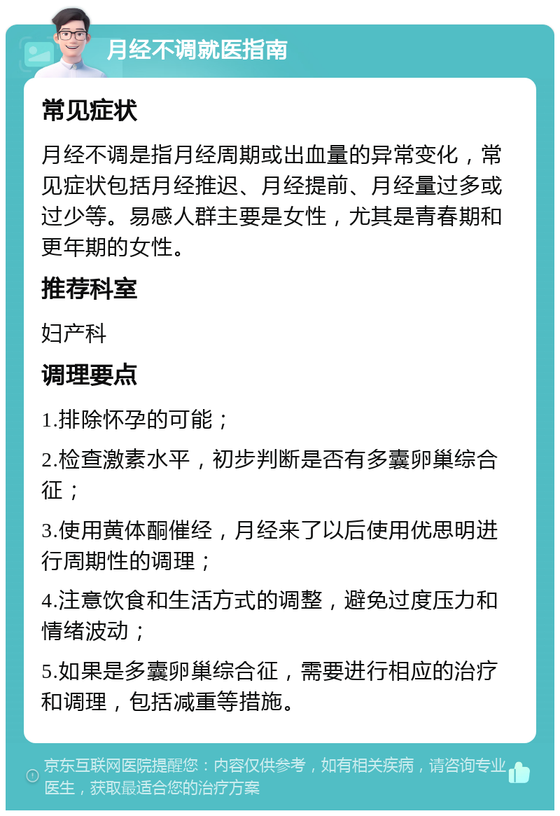 月经不调就医指南 常见症状 月经不调是指月经周期或出血量的异常变化，常见症状包括月经推迟、月经提前、月经量过多或过少等。易感人群主要是女性，尤其是青春期和更年期的女性。 推荐科室 妇产科 调理要点 1.排除怀孕的可能； 2.检查激素水平，初步判断是否有多囊卵巢综合征； 3.使用黄体酮催经，月经来了以后使用优思明进行周期性的调理； 4.注意饮食和生活方式的调整，避免过度压力和情绪波动； 5.如果是多囊卵巢综合征，需要进行相应的治疗和调理，包括减重等措施。