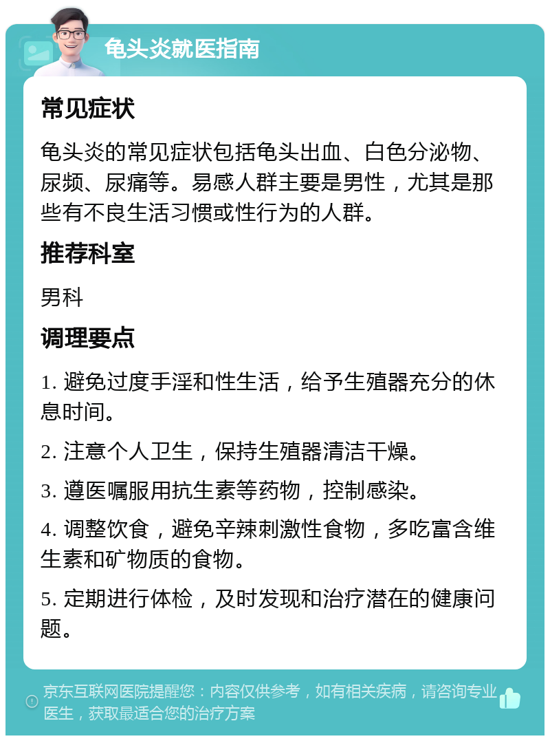 龟头炎就医指南 常见症状 龟头炎的常见症状包括龟头出血、白色分泌物、尿频、尿痛等。易感人群主要是男性，尤其是那些有不良生活习惯或性行为的人群。 推荐科室 男科 调理要点 1. 避免过度手淫和性生活，给予生殖器充分的休息时间。 2. 注意个人卫生，保持生殖器清洁干燥。 3. 遵医嘱服用抗生素等药物，控制感染。 4. 调整饮食，避免辛辣刺激性食物，多吃富含维生素和矿物质的食物。 5. 定期进行体检，及时发现和治疗潜在的健康问题。