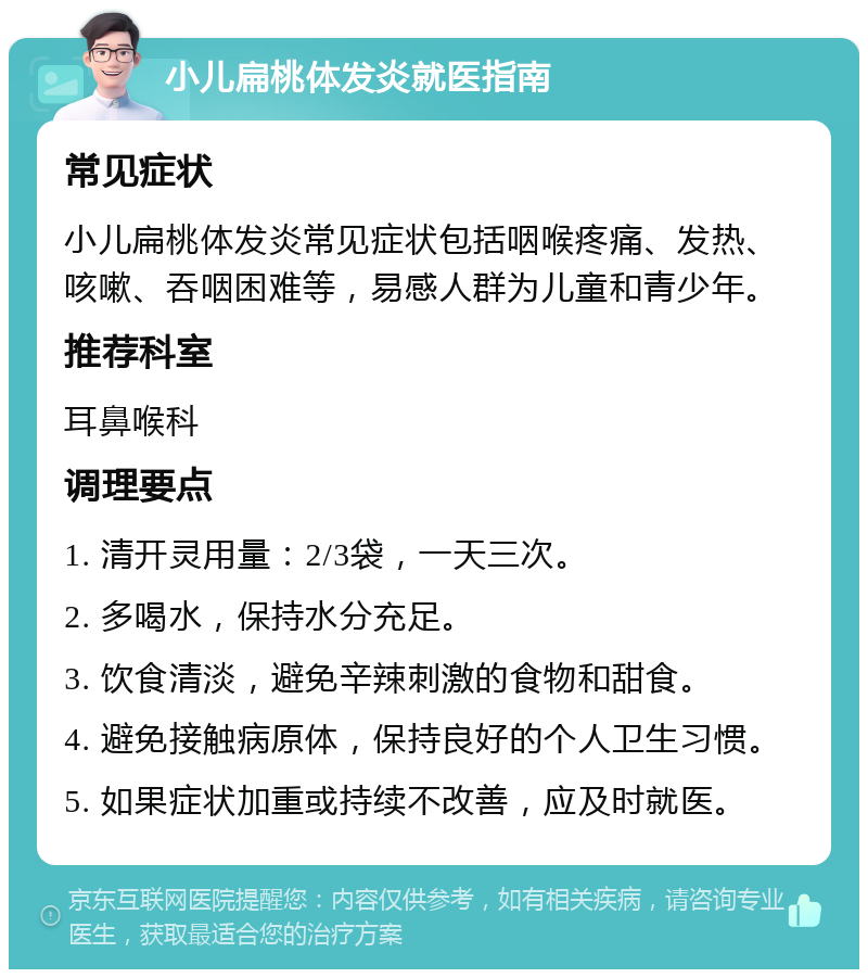 小儿扁桃体发炎就医指南 常见症状 小儿扁桃体发炎常见症状包括咽喉疼痛、发热、咳嗽、吞咽困难等，易感人群为儿童和青少年。 推荐科室 耳鼻喉科 调理要点 1. 清开灵用量：2/3袋，一天三次。 2. 多喝水，保持水分充足。 3. 饮食清淡，避免辛辣刺激的食物和甜食。 4. 避免接触病原体，保持良好的个人卫生习惯。 5. 如果症状加重或持续不改善，应及时就医。