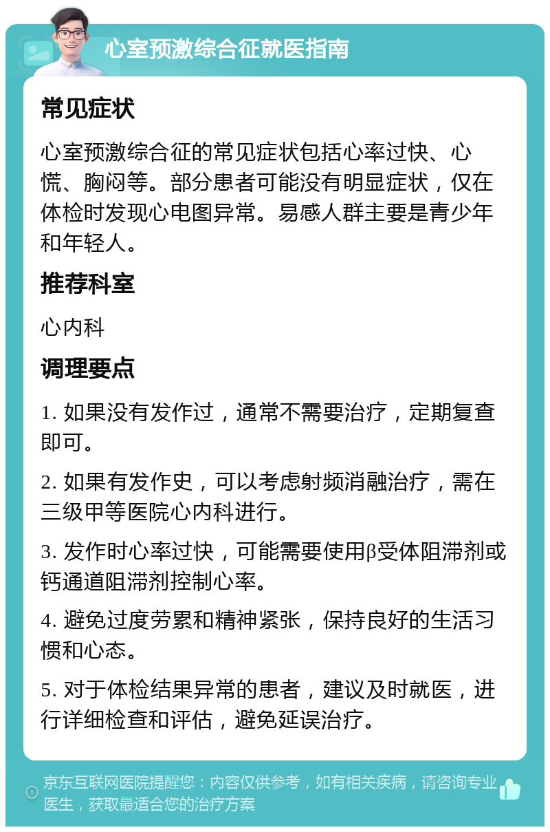 心室预激综合征就医指南 常见症状 心室预激综合征的常见症状包括心率过快、心慌、胸闷等。部分患者可能没有明显症状，仅在体检时发现心电图异常。易感人群主要是青少年和年轻人。 推荐科室 心内科 调理要点 1. 如果没有发作过，通常不需要治疗，定期复查即可。 2. 如果有发作史，可以考虑射频消融治疗，需在三级甲等医院心内科进行。 3. 发作时心率过快，可能需要使用β受体阻滞剂或钙通道阻滞剂控制心率。 4. 避免过度劳累和精神紧张，保持良好的生活习惯和心态。 5. 对于体检结果异常的患者，建议及时就医，进行详细检查和评估，避免延误治疗。