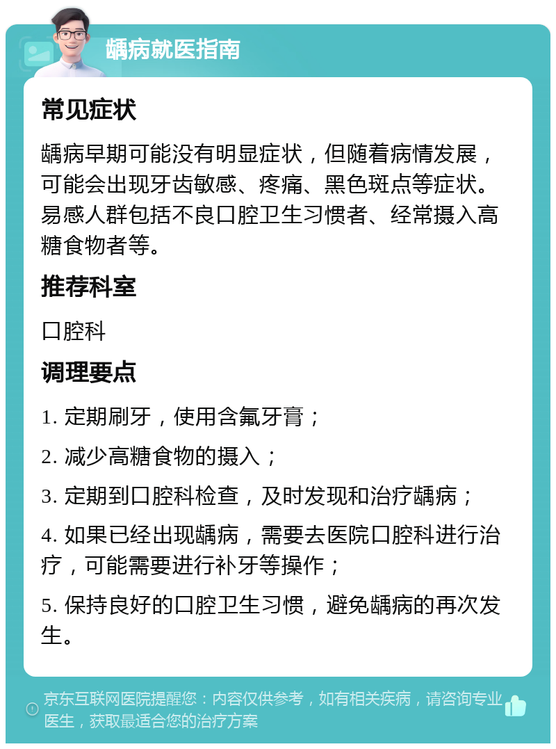 龋病就医指南 常见症状 龋病早期可能没有明显症状，但随着病情发展，可能会出现牙齿敏感、疼痛、黑色斑点等症状。易感人群包括不良口腔卫生习惯者、经常摄入高糖食物者等。 推荐科室 口腔科 调理要点 1. 定期刷牙，使用含氟牙膏； 2. 减少高糖食物的摄入； 3. 定期到口腔科检查，及时发现和治疗龋病； 4. 如果已经出现龋病，需要去医院口腔科进行治疗，可能需要进行补牙等操作； 5. 保持良好的口腔卫生习惯，避免龋病的再次发生。