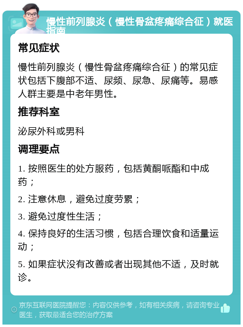 慢性前列腺炎（慢性骨盆疼痛综合征）就医指南 常见症状 慢性前列腺炎（慢性骨盆疼痛综合征）的常见症状包括下腹部不适、尿频、尿急、尿痛等。易感人群主要是中老年男性。 推荐科室 泌尿外科或男科 调理要点 1. 按照医生的处方服药，包括黄酮哌酯和中成药； 2. 注意休息，避免过度劳累； 3. 避免过度性生活； 4. 保持良好的生活习惯，包括合理饮食和适量运动； 5. 如果症状没有改善或者出现其他不适，及时就诊。