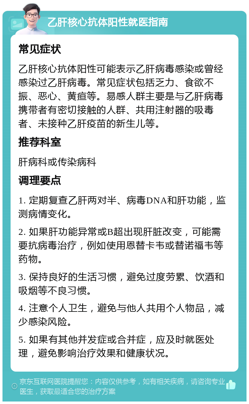 乙肝核心抗体阳性就医指南 常见症状 乙肝核心抗体阳性可能表示乙肝病毒感染或曾经感染过乙肝病毒。常见症状包括乏力、食欲不振、恶心、黄疸等。易感人群主要是与乙肝病毒携带者有密切接触的人群、共用注射器的吸毒者、未接种乙肝疫苗的新生儿等。 推荐科室 肝病科或传染病科 调理要点 1. 定期复查乙肝两对半、病毒DNA和肝功能，监测病情变化。 2. 如果肝功能异常或B超出现肝脏改变，可能需要抗病毒治疗，例如使用恩替卡韦或替诺福韦等药物。 3. 保持良好的生活习惯，避免过度劳累、饮酒和吸烟等不良习惯。 4. 注意个人卫生，避免与他人共用个人物品，减少感染风险。 5. 如果有其他并发症或合并症，应及时就医处理，避免影响治疗效果和健康状况。