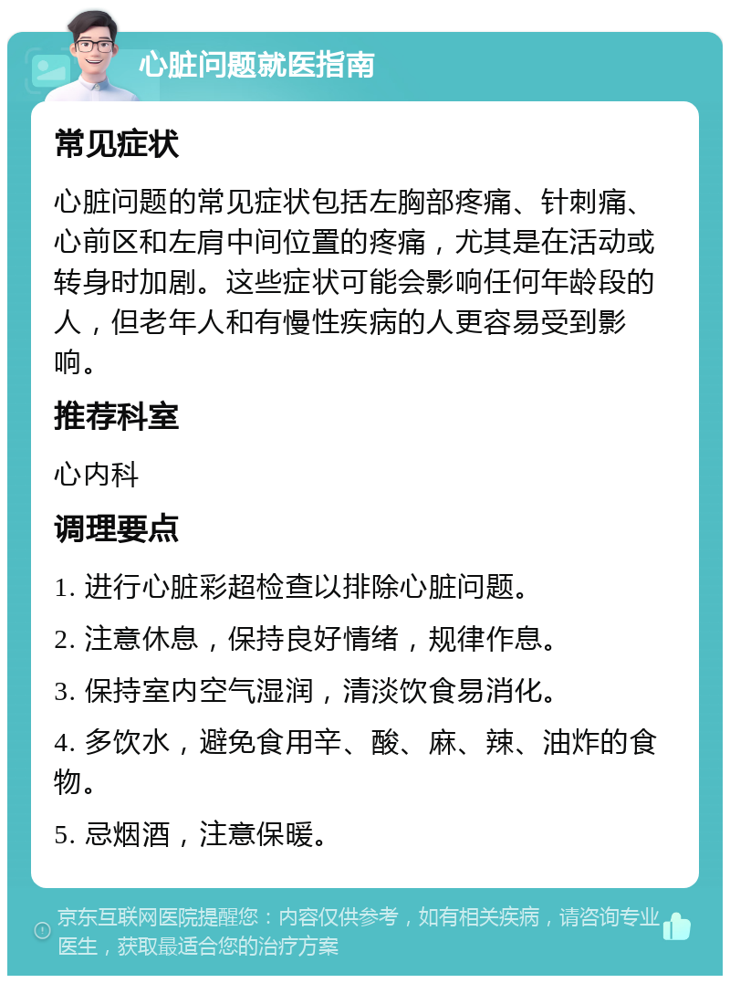 心脏问题就医指南 常见症状 心脏问题的常见症状包括左胸部疼痛、针刺痛、心前区和左肩中间位置的疼痛，尤其是在活动或转身时加剧。这些症状可能会影响任何年龄段的人，但老年人和有慢性疾病的人更容易受到影响。 推荐科室 心内科 调理要点 1. 进行心脏彩超检查以排除心脏问题。 2. 注意休息，保持良好情绪，规律作息。 3. 保持室内空气湿润，清淡饮食易消化。 4. 多饮水，避免食用辛、酸、麻、辣、油炸的食物。 5. 忌烟酒，注意保暖。