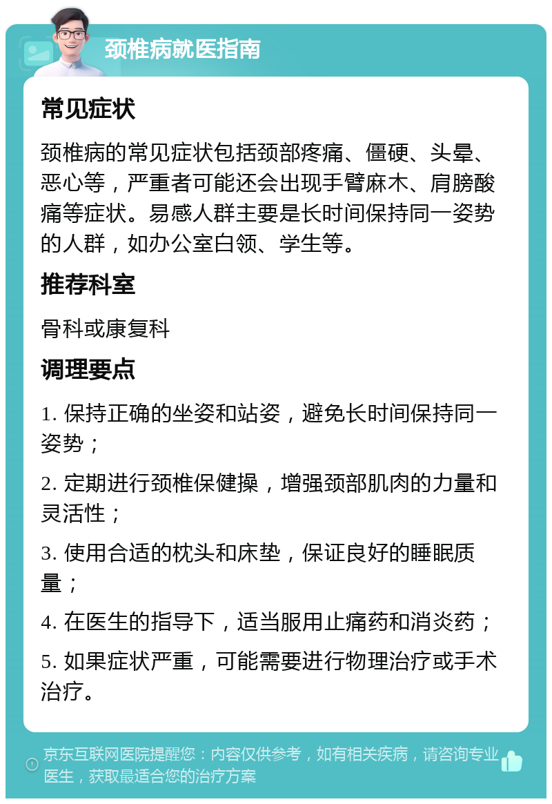 颈椎病就医指南 常见症状 颈椎病的常见症状包括颈部疼痛、僵硬、头晕、恶心等，严重者可能还会出现手臂麻木、肩膀酸痛等症状。易感人群主要是长时间保持同一姿势的人群，如办公室白领、学生等。 推荐科室 骨科或康复科 调理要点 1. 保持正确的坐姿和站姿，避免长时间保持同一姿势； 2. 定期进行颈椎保健操，增强颈部肌肉的力量和灵活性； 3. 使用合适的枕头和床垫，保证良好的睡眠质量； 4. 在医生的指导下，适当服用止痛药和消炎药； 5. 如果症状严重，可能需要进行物理治疗或手术治疗。