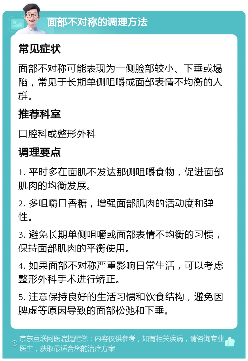 面部不对称的调理方法 常见症状 面部不对称可能表现为一侧脸部较小、下垂或塌陷，常见于长期单侧咀嚼或面部表情不均衡的人群。 推荐科室 口腔科或整形外科 调理要点 1. 平时多在面肌不发达那侧咀嚼食物，促进面部肌肉的均衡发展。 2. 多咀嚼口香糖，增强面部肌肉的活动度和弹性。 3. 避免长期单侧咀嚼或面部表情不均衡的习惯，保持面部肌肉的平衡使用。 4. 如果面部不对称严重影响日常生活，可以考虑整形外科手术进行矫正。 5. 注意保持良好的生活习惯和饮食结构，避免因脾虚等原因导致的面部松弛和下垂。