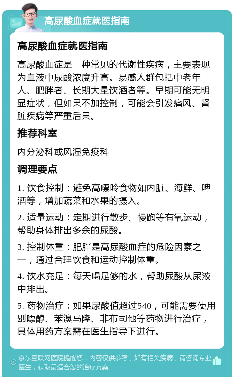 高尿酸血症就医指南 高尿酸血症就医指南 高尿酸血症是一种常见的代谢性疾病，主要表现为血液中尿酸浓度升高。易感人群包括中老年人、肥胖者、长期大量饮酒者等。早期可能无明显症状，但如果不加控制，可能会引发痛风、肾脏疾病等严重后果。 推荐科室 内分泌科或风湿免疫科 调理要点 1. 饮食控制：避免高嘌呤食物如内脏、海鲜、啤酒等，增加蔬菜和水果的摄入。 2. 适量运动：定期进行散步、慢跑等有氧运动，帮助身体排出多余的尿酸。 3. 控制体重：肥胖是高尿酸血症的危险因素之一，通过合理饮食和运动控制体重。 4. 饮水充足：每天喝足够的水，帮助尿酸从尿液中排出。 5. 药物治疗：如果尿酸值超过540，可能需要使用别嘌醇、苯溴马隆、非布司他等药物进行治疗，具体用药方案需在医生指导下进行。