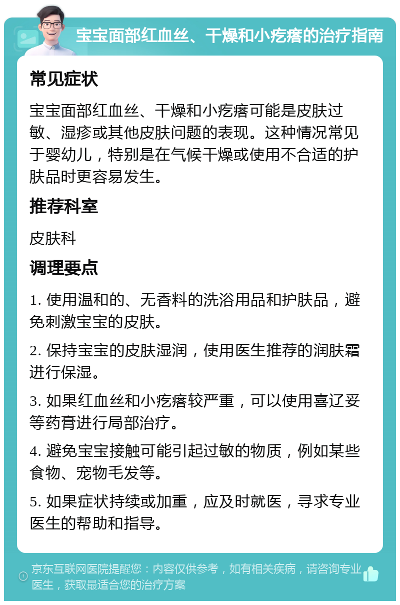 宝宝面部红血丝、干燥和小疙瘩的治疗指南 常见症状 宝宝面部红血丝、干燥和小疙瘩可能是皮肤过敏、湿疹或其他皮肤问题的表现。这种情况常见于婴幼儿，特别是在气候干燥或使用不合适的护肤品时更容易发生。 推荐科室 皮肤科 调理要点 1. 使用温和的、无香料的洗浴用品和护肤品，避免刺激宝宝的皮肤。 2. 保持宝宝的皮肤湿润，使用医生推荐的润肤霜进行保湿。 3. 如果红血丝和小疙瘩较严重，可以使用喜辽妥等药膏进行局部治疗。 4. 避免宝宝接触可能引起过敏的物质，例如某些食物、宠物毛发等。 5. 如果症状持续或加重，应及时就医，寻求专业医生的帮助和指导。