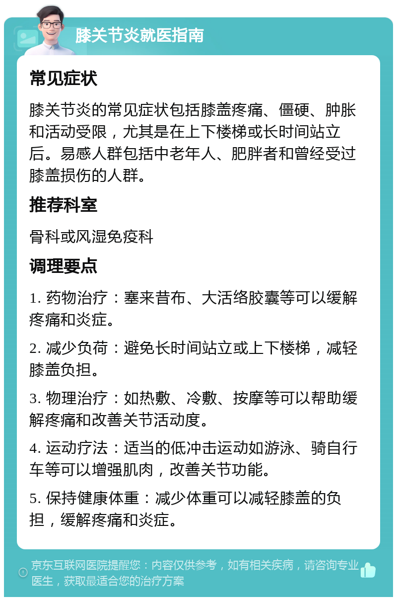 膝关节炎就医指南 常见症状 膝关节炎的常见症状包括膝盖疼痛、僵硬、肿胀和活动受限，尤其是在上下楼梯或长时间站立后。易感人群包括中老年人、肥胖者和曾经受过膝盖损伤的人群。 推荐科室 骨科或风湿免疫科 调理要点 1. 药物治疗：塞来昔布、大活络胶囊等可以缓解疼痛和炎症。 2. 减少负荷：避免长时间站立或上下楼梯，减轻膝盖负担。 3. 物理治疗：如热敷、冷敷、按摩等可以帮助缓解疼痛和改善关节活动度。 4. 运动疗法：适当的低冲击运动如游泳、骑自行车等可以增强肌肉，改善关节功能。 5. 保持健康体重：减少体重可以减轻膝盖的负担，缓解疼痛和炎症。