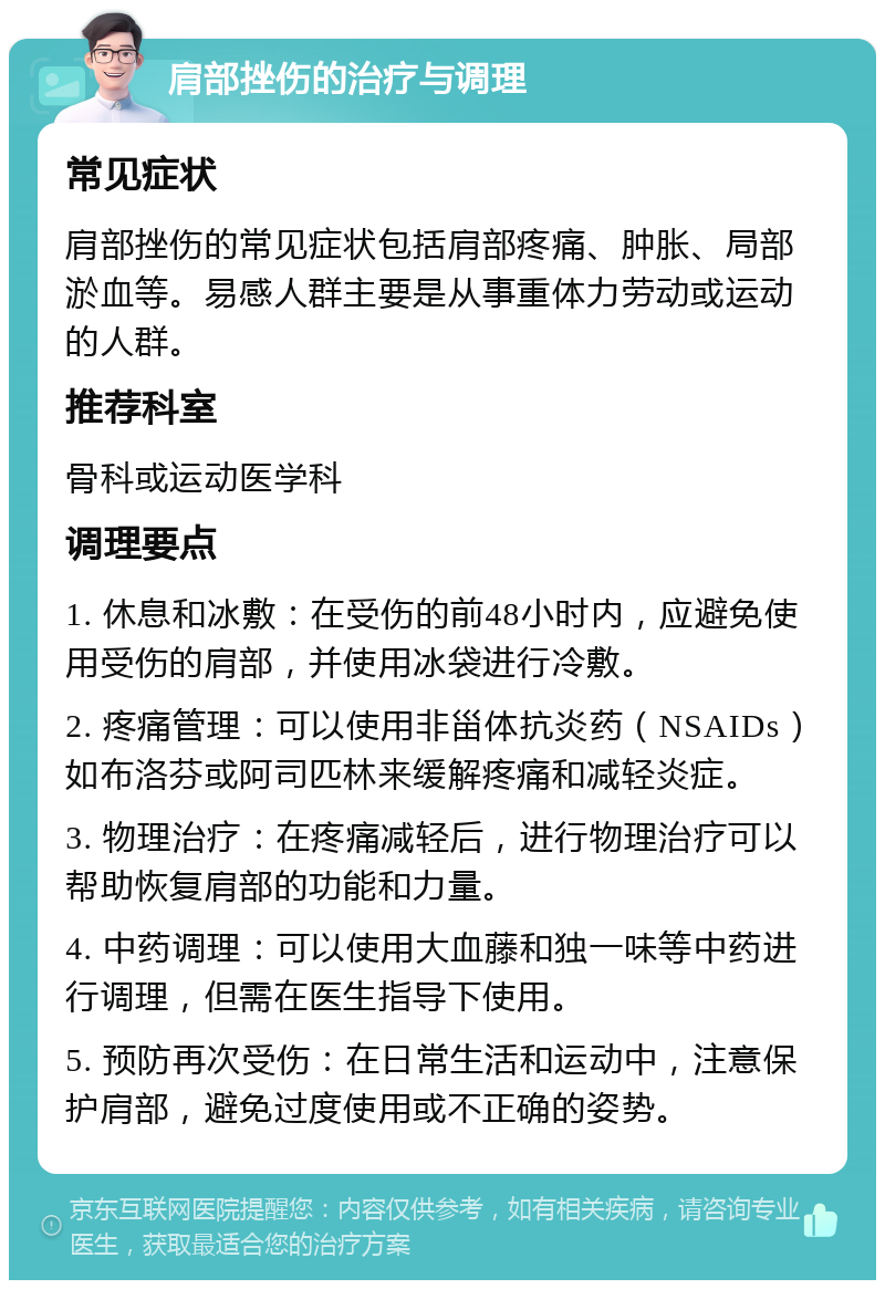 肩部挫伤的治疗与调理 常见症状 肩部挫伤的常见症状包括肩部疼痛、肿胀、局部淤血等。易感人群主要是从事重体力劳动或运动的人群。 推荐科室 骨科或运动医学科 调理要点 1. 休息和冰敷：在受伤的前48小时内，应避免使用受伤的肩部，并使用冰袋进行冷敷。 2. 疼痛管理：可以使用非甾体抗炎药（NSAIDs）如布洛芬或阿司匹林来缓解疼痛和减轻炎症。 3. 物理治疗：在疼痛减轻后，进行物理治疗可以帮助恢复肩部的功能和力量。 4. 中药调理：可以使用大血藤和独一味等中药进行调理，但需在医生指导下使用。 5. 预防再次受伤：在日常生活和运动中，注意保护肩部，避免过度使用或不正确的姿势。