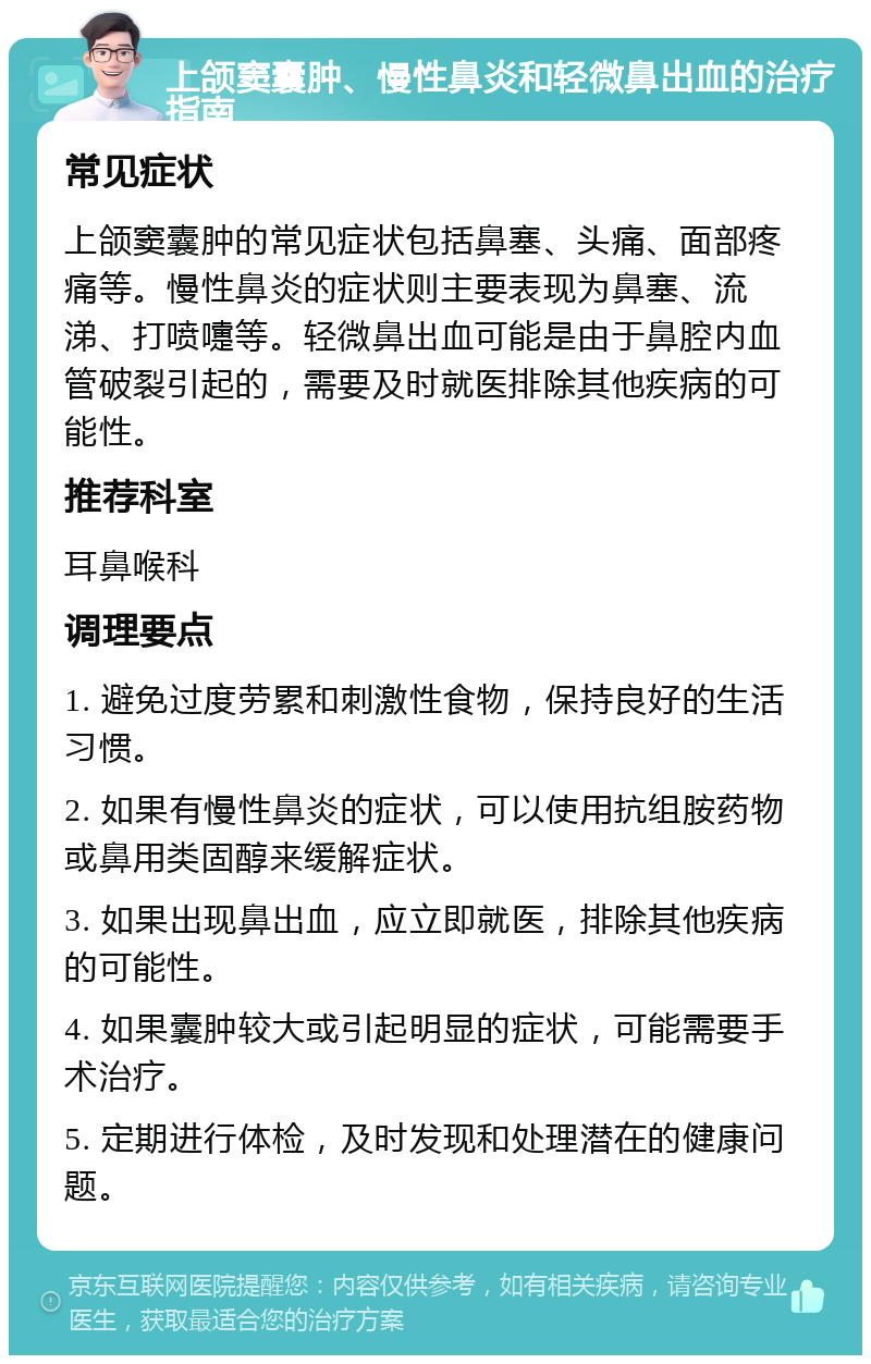 上颌窦囊肿、慢性鼻炎和轻微鼻出血的治疗指南 常见症状 上颌窦囊肿的常见症状包括鼻塞、头痛、面部疼痛等。慢性鼻炎的症状则主要表现为鼻塞、流涕、打喷嚏等。轻微鼻出血可能是由于鼻腔内血管破裂引起的，需要及时就医排除其他疾病的可能性。 推荐科室 耳鼻喉科 调理要点 1. 避免过度劳累和刺激性食物，保持良好的生活习惯。 2. 如果有慢性鼻炎的症状，可以使用抗组胺药物或鼻用类固醇来缓解症状。 3. 如果出现鼻出血，应立即就医，排除其他疾病的可能性。 4. 如果囊肿较大或引起明显的症状，可能需要手术治疗。 5. 定期进行体检，及时发现和处理潜在的健康问题。