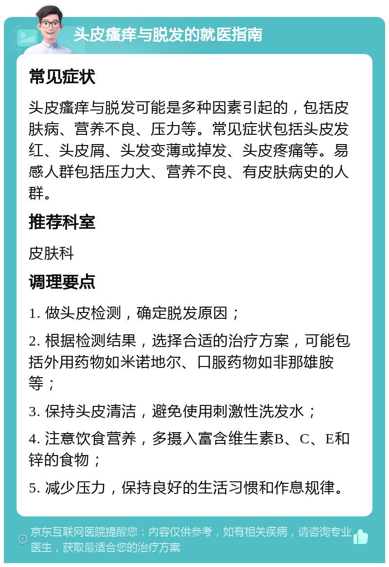 头皮瘙痒与脱发的就医指南 常见症状 头皮瘙痒与脱发可能是多种因素引起的，包括皮肤病、营养不良、压力等。常见症状包括头皮发红、头皮屑、头发变薄或掉发、头皮疼痛等。易感人群包括压力大、营养不良、有皮肤病史的人群。 推荐科室 皮肤科 调理要点 1. 做头皮检测，确定脱发原因； 2. 根据检测结果，选择合适的治疗方案，可能包括外用药物如米诺地尔、口服药物如非那雄胺等； 3. 保持头皮清洁，避免使用刺激性洗发水； 4. 注意饮食营养，多摄入富含维生素B、C、E和锌的食物； 5. 减少压力，保持良好的生活习惯和作息规律。