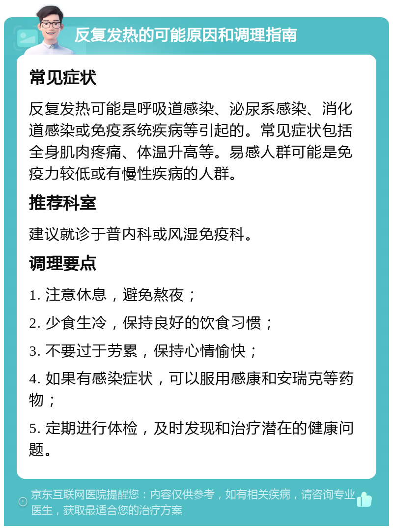 反复发热的可能原因和调理指南 常见症状 反复发热可能是呼吸道感染、泌尿系感染、消化道感染或免疫系统疾病等引起的。常见症状包括全身肌肉疼痛、体温升高等。易感人群可能是免疫力较低或有慢性疾病的人群。 推荐科室 建议就诊于普内科或风湿免疫科。 调理要点 1. 注意休息，避免熬夜； 2. 少食生冷，保持良好的饮食习惯； 3. 不要过于劳累，保持心情愉快； 4. 如果有感染症状，可以服用感康和安瑞克等药物； 5. 定期进行体检，及时发现和治疗潜在的健康问题。