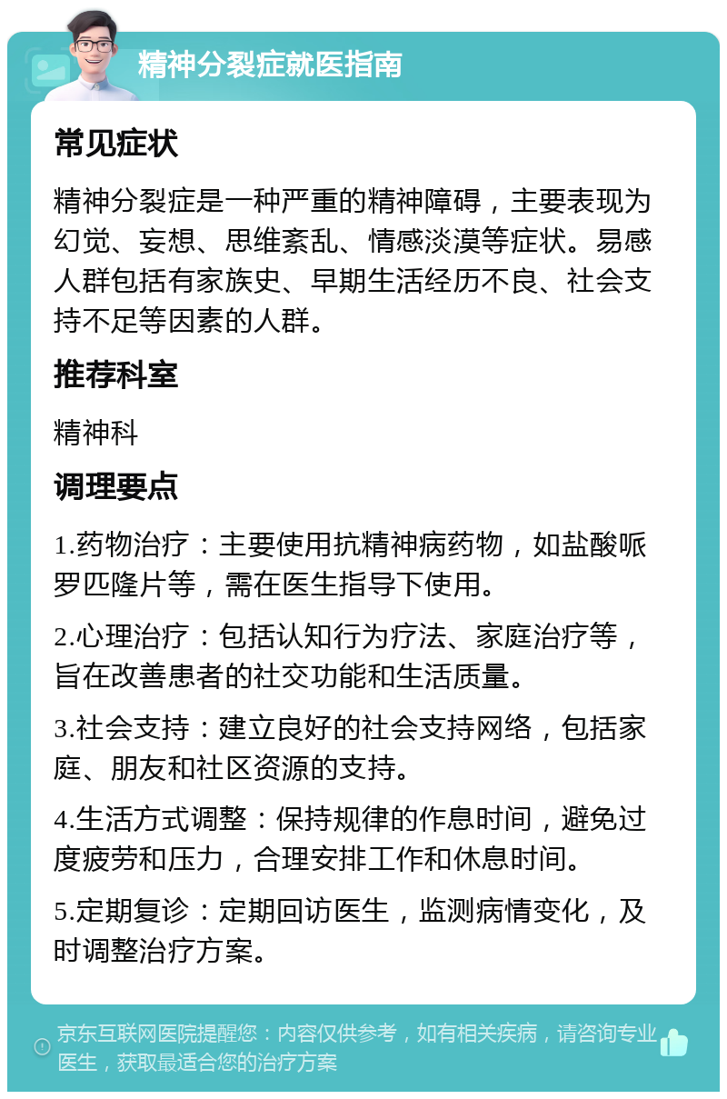 精神分裂症就医指南 常见症状 精神分裂症是一种严重的精神障碍，主要表现为幻觉、妄想、思维紊乱、情感淡漠等症状。易感人群包括有家族史、早期生活经历不良、社会支持不足等因素的人群。 推荐科室 精神科 调理要点 1.药物治疗：主要使用抗精神病药物，如盐酸哌罗匹隆片等，需在医生指导下使用。 2.心理治疗：包括认知行为疗法、家庭治疗等，旨在改善患者的社交功能和生活质量。 3.社会支持：建立良好的社会支持网络，包括家庭、朋友和社区资源的支持。 4.生活方式调整：保持规律的作息时间，避免过度疲劳和压力，合理安排工作和休息时间。 5.定期复诊：定期回访医生，监测病情变化，及时调整治疗方案。