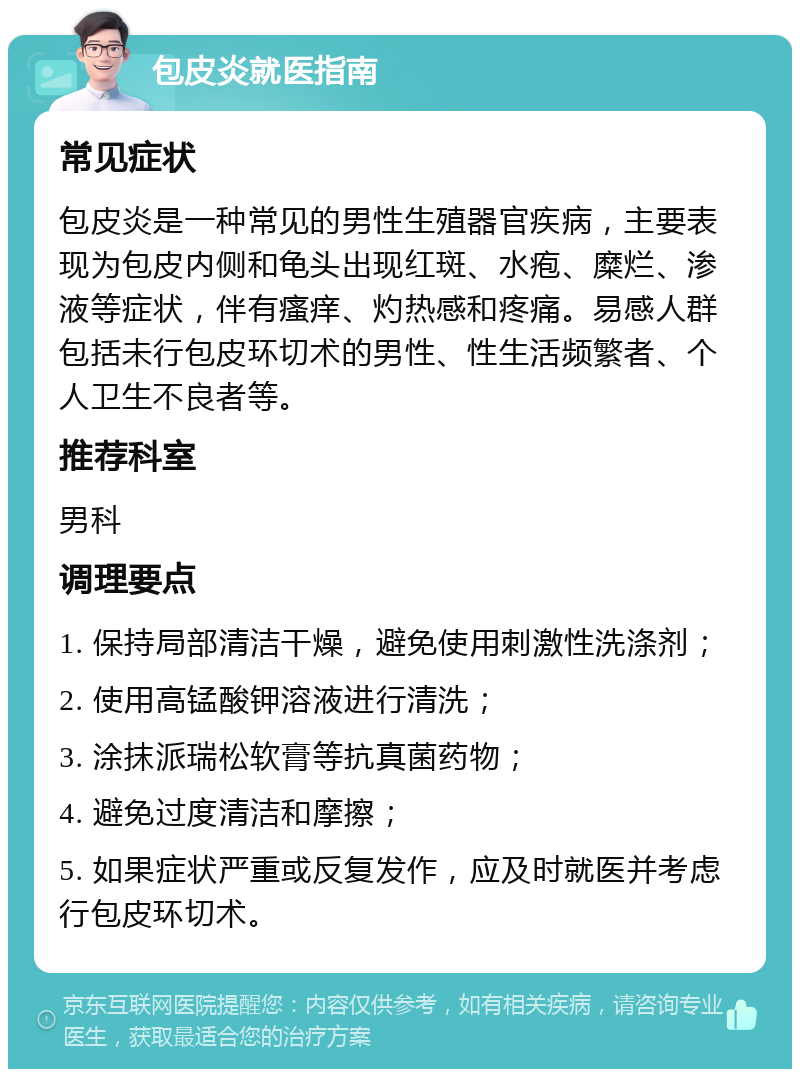 包皮炎就医指南 常见症状 包皮炎是一种常见的男性生殖器官疾病，主要表现为包皮内侧和龟头出现红斑、水疱、糜烂、渗液等症状，伴有瘙痒、灼热感和疼痛。易感人群包括未行包皮环切术的男性、性生活频繁者、个人卫生不良者等。 推荐科室 男科 调理要点 1. 保持局部清洁干燥，避免使用刺激性洗涤剂； 2. 使用高锰酸钾溶液进行清洗； 3. 涂抹派瑞松软膏等抗真菌药物； 4. 避免过度清洁和摩擦； 5. 如果症状严重或反复发作，应及时就医并考虑行包皮环切术。