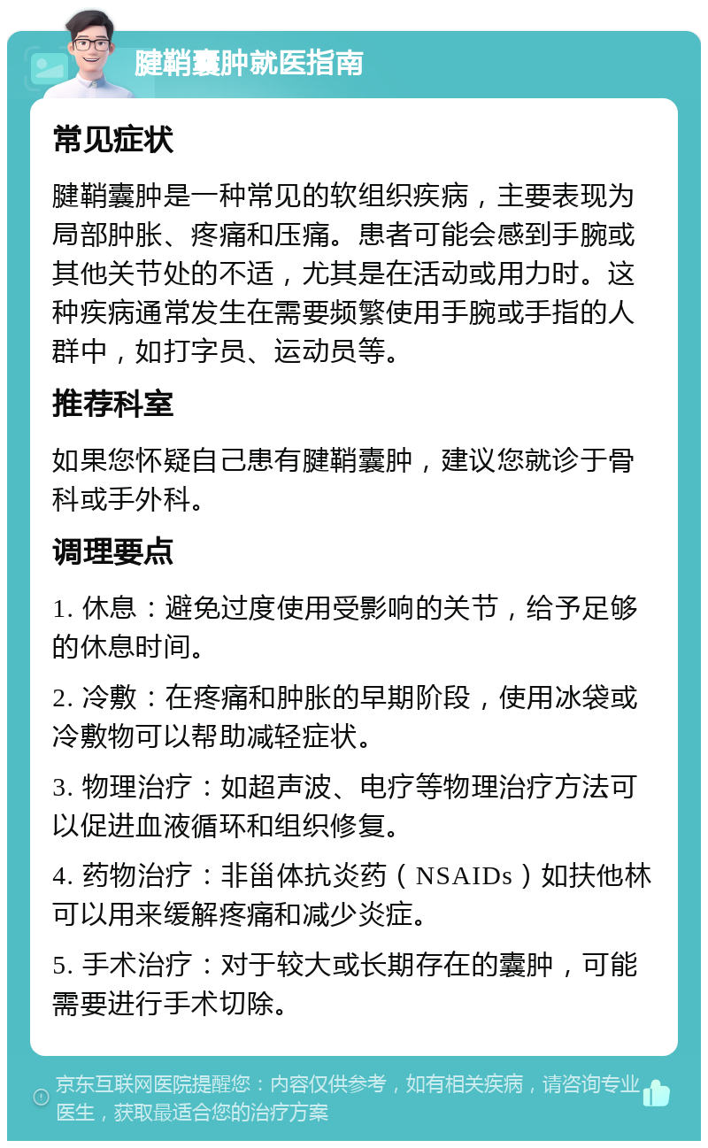 腱鞘囊肿就医指南 常见症状 腱鞘囊肿是一种常见的软组织疾病，主要表现为局部肿胀、疼痛和压痛。患者可能会感到手腕或其他关节处的不适，尤其是在活动或用力时。这种疾病通常发生在需要频繁使用手腕或手指的人群中，如打字员、运动员等。 推荐科室 如果您怀疑自己患有腱鞘囊肿，建议您就诊于骨科或手外科。 调理要点 1. 休息：避免过度使用受影响的关节，给予足够的休息时间。 2. 冷敷：在疼痛和肿胀的早期阶段，使用冰袋或冷敷物可以帮助减轻症状。 3. 物理治疗：如超声波、电疗等物理治疗方法可以促进血液循环和组织修复。 4. 药物治疗：非甾体抗炎药（NSAIDs）如扶他林可以用来缓解疼痛和减少炎症。 5. 手术治疗：对于较大或长期存在的囊肿，可能需要进行手术切除。