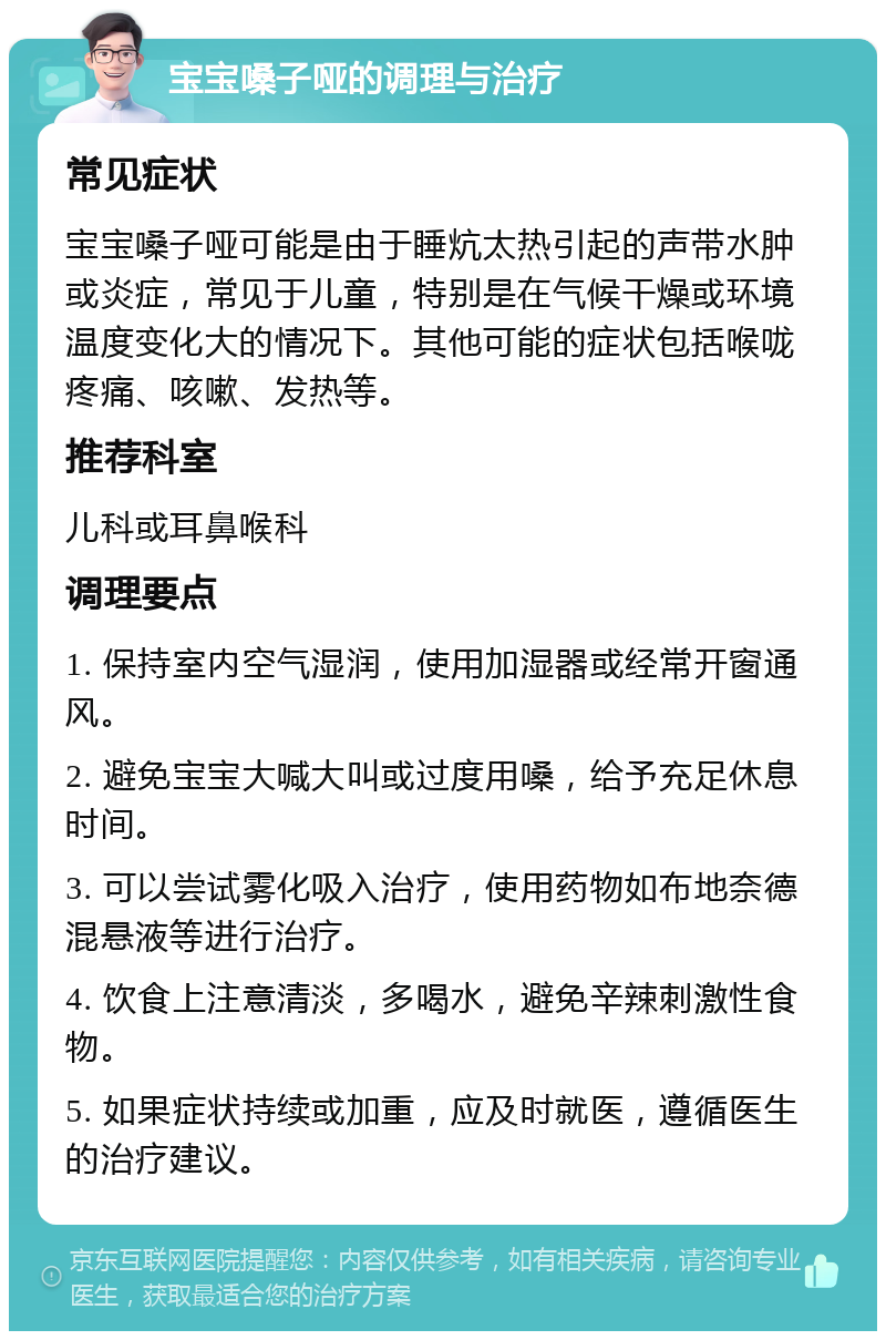 宝宝嗓子哑的调理与治疗 常见症状 宝宝嗓子哑可能是由于睡炕太热引起的声带水肿或炎症，常见于儿童，特别是在气候干燥或环境温度变化大的情况下。其他可能的症状包括喉咙疼痛、咳嗽、发热等。 推荐科室 儿科或耳鼻喉科 调理要点 1. 保持室内空气湿润，使用加湿器或经常开窗通风。 2. 避免宝宝大喊大叫或过度用嗓，给予充足休息时间。 3. 可以尝试雾化吸入治疗，使用药物如布地奈德混悬液等进行治疗。 4. 饮食上注意清淡，多喝水，避免辛辣刺激性食物。 5. 如果症状持续或加重，应及时就医，遵循医生的治疗建议。