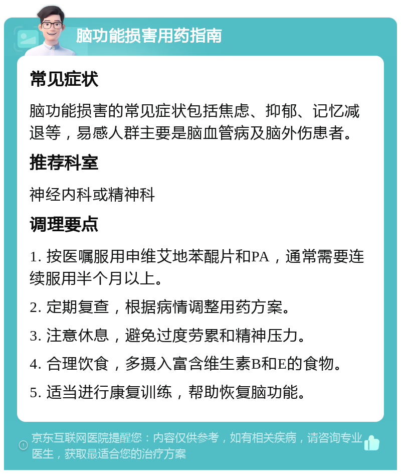 脑功能损害用药指南 常见症状 脑功能损害的常见症状包括焦虑、抑郁、记忆减退等，易感人群主要是脑血管病及脑外伤患者。 推荐科室 神经内科或精神科 调理要点 1. 按医嘱服用申维艾地苯醌片和PA，通常需要连续服用半个月以上。 2. 定期复查，根据病情调整用药方案。 3. 注意休息，避免过度劳累和精神压力。 4. 合理饮食，多摄入富含维生素B和E的食物。 5. 适当进行康复训练，帮助恢复脑功能。