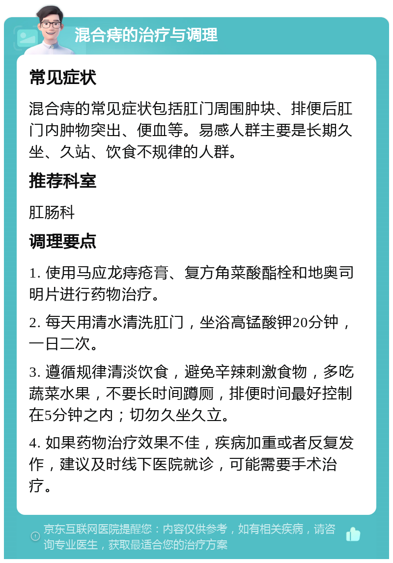 混合痔的治疗与调理 常见症状 混合痔的常见症状包括肛门周围肿块、排便后肛门内肿物突出、便血等。易感人群主要是长期久坐、久站、饮食不规律的人群。 推荐科室 肛肠科 调理要点 1. 使用马应龙痔疮膏、复方角菜酸酯栓和地奥司明片进行药物治疗。 2. 每天用清水清洗肛门，坐浴高锰酸钾20分钟，一日二次。 3. 遵循规律清淡饮食，避免辛辣刺激食物，多吃蔬菜水果，不要长时间蹲厕，排便时间最好控制在5分钟之内；切勿久坐久立。 4. 如果药物治疗效果不佳，疾病加重或者反复发作，建议及时线下医院就诊，可能需要手术治疗。