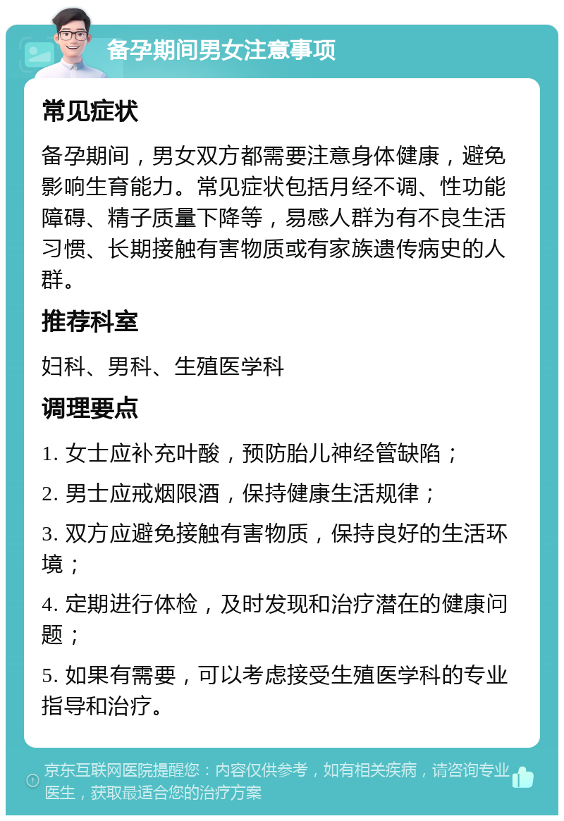 备孕期间男女注意事项 常见症状 备孕期间，男女双方都需要注意身体健康，避免影响生育能力。常见症状包括月经不调、性功能障碍、精子质量下降等，易感人群为有不良生活习惯、长期接触有害物质或有家族遗传病史的人群。 推荐科室 妇科、男科、生殖医学科 调理要点 1. 女士应补充叶酸，预防胎儿神经管缺陷； 2. 男士应戒烟限酒，保持健康生活规律； 3. 双方应避免接触有害物质，保持良好的生活环境； 4. 定期进行体检，及时发现和治疗潜在的健康问题； 5. 如果有需要，可以考虑接受生殖医学科的专业指导和治疗。