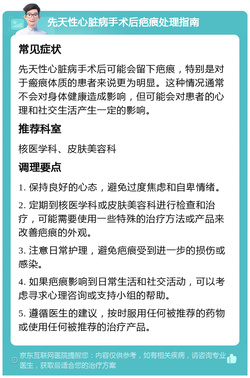 先天性心脏病手术后疤痕处理指南 常见症状 先天性心脏病手术后可能会留下疤痕，特别是对于瘢痕体质的患者来说更为明显。这种情况通常不会对身体健康造成影响，但可能会对患者的心理和社交生活产生一定的影响。 推荐科室 核医学科、皮肤美容科 调理要点 1. 保持良好的心态，避免过度焦虑和自卑情绪。 2. 定期到核医学科或皮肤美容科进行检查和治疗，可能需要使用一些特殊的治疗方法或产品来改善疤痕的外观。 3. 注意日常护理，避免疤痕受到进一步的损伤或感染。 4. 如果疤痕影响到日常生活和社交活动，可以考虑寻求心理咨询或支持小组的帮助。 5. 遵循医生的建议，按时服用任何被推荐的药物或使用任何被推荐的治疗产品。