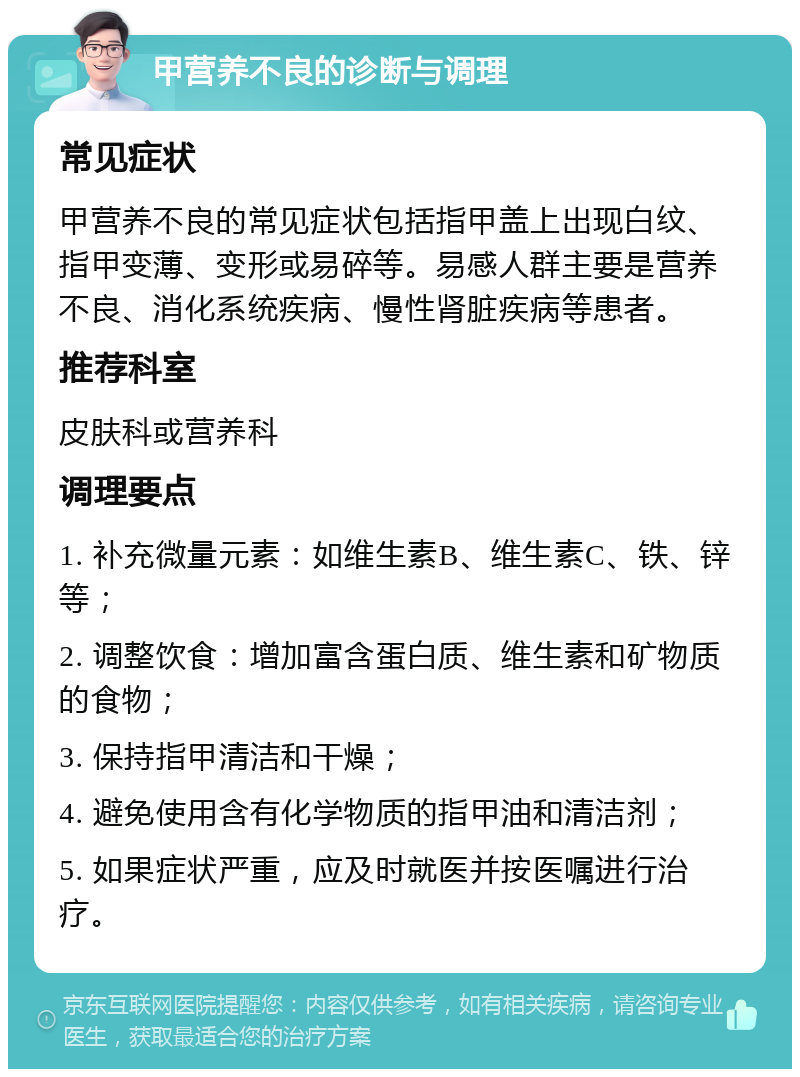 甲营养不良的诊断与调理 常见症状 甲营养不良的常见症状包括指甲盖上出现白纹、指甲变薄、变形或易碎等。易感人群主要是营养不良、消化系统疾病、慢性肾脏疾病等患者。 推荐科室 皮肤科或营养科 调理要点 1. 补充微量元素：如维生素B、维生素C、铁、锌等； 2. 调整饮食：增加富含蛋白质、维生素和矿物质的食物； 3. 保持指甲清洁和干燥； 4. 避免使用含有化学物质的指甲油和清洁剂； 5. 如果症状严重，应及时就医并按医嘱进行治疗。