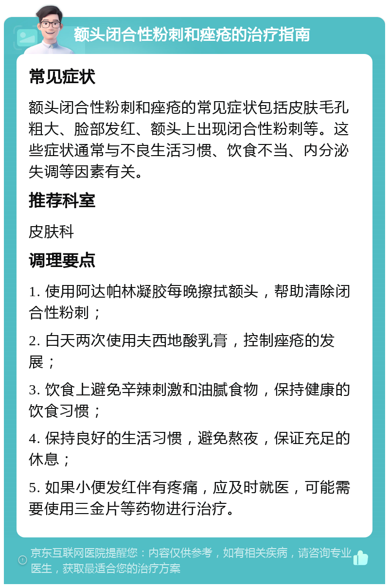 额头闭合性粉刺和痤疮的治疗指南 常见症状 额头闭合性粉刺和痤疮的常见症状包括皮肤毛孔粗大、脸部发红、额头上出现闭合性粉刺等。这些症状通常与不良生活习惯、饮食不当、内分泌失调等因素有关。 推荐科室 皮肤科 调理要点 1. 使用阿达帕林凝胶每晚擦拭额头，帮助清除闭合性粉刺； 2. 白天两次使用夫西地酸乳膏，控制痤疮的发展； 3. 饮食上避免辛辣刺激和油腻食物，保持健康的饮食习惯； 4. 保持良好的生活习惯，避免熬夜，保证充足的休息； 5. 如果小便发红伴有疼痛，应及时就医，可能需要使用三金片等药物进行治疗。