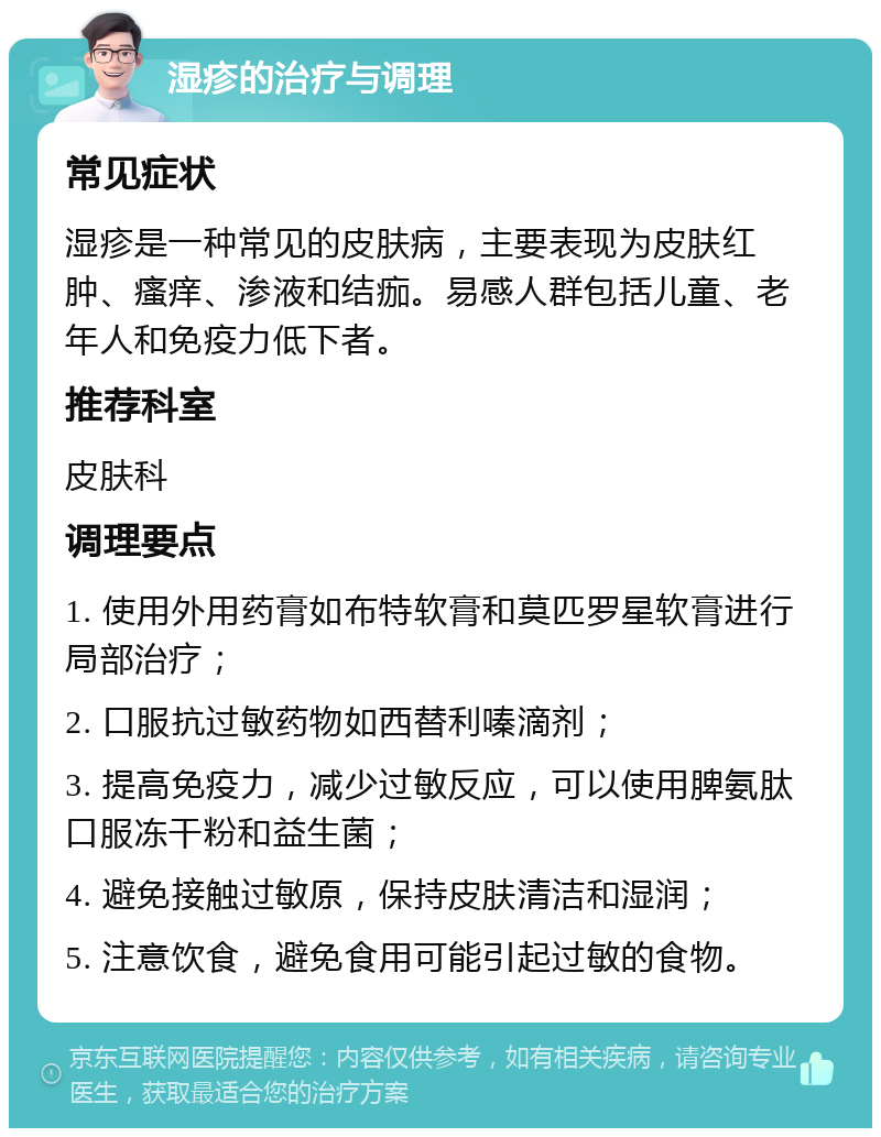 湿疹的治疗与调理 常见症状 湿疹是一种常见的皮肤病，主要表现为皮肤红肿、瘙痒、渗液和结痂。易感人群包括儿童、老年人和免疫力低下者。 推荐科室 皮肤科 调理要点 1. 使用外用药膏如布特软膏和莫匹罗星软膏进行局部治疗； 2. 口服抗过敏药物如西替利嗪滴剂； 3. 提高免疫力，减少过敏反应，可以使用脾氨肽口服冻干粉和益生菌； 4. 避免接触过敏原，保持皮肤清洁和湿润； 5. 注意饮食，避免食用可能引起过敏的食物。