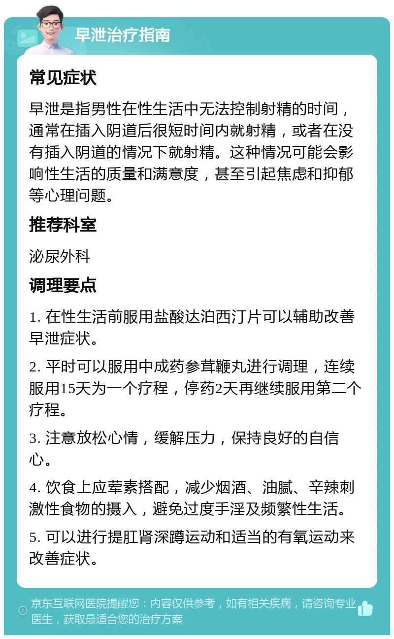 早泄治疗指南 常见症状 早泄是指男性在性生活中无法控制射精的时间，通常在插入阴道后很短时间内就射精，或者在没有插入阴道的情况下就射精。这种情况可能会影响性生活的质量和满意度，甚至引起焦虑和抑郁等心理问题。 推荐科室 泌尿外科 调理要点 1. 在性生活前服用盐酸达泊西汀片可以辅助改善早泄症状。 2. 平时可以服用中成药参茸鞭丸进行调理，连续服用15天为一个疗程，停药2天再继续服用第二个疗程。 3. 注意放松心情，缓解压力，保持良好的自信心。 4. 饮食上应荤素搭配，减少烟酒、油腻、辛辣刺激性食物的摄入，避免过度手淫及频繁性生活。 5. 可以进行提肛肾深蹲运动和适当的有氧运动来改善症状。