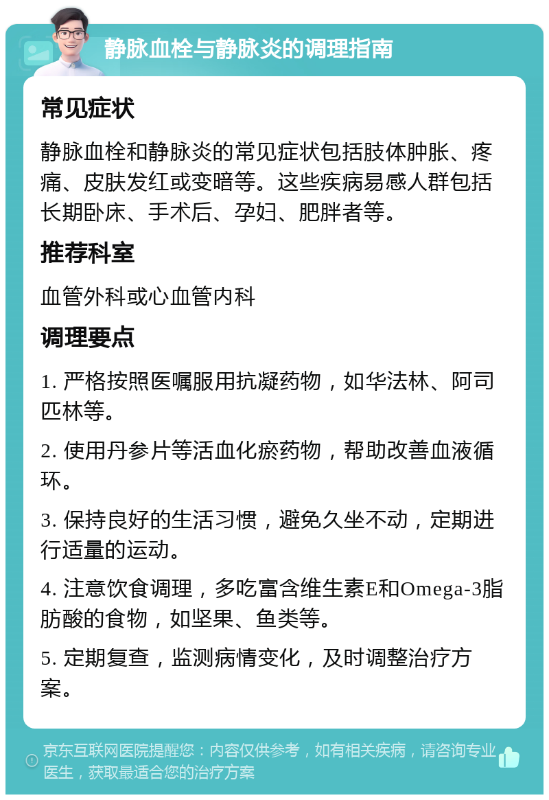 静脉血栓与静脉炎的调理指南 常见症状 静脉血栓和静脉炎的常见症状包括肢体肿胀、疼痛、皮肤发红或变暗等。这些疾病易感人群包括长期卧床、手术后、孕妇、肥胖者等。 推荐科室 血管外科或心血管内科 调理要点 1. 严格按照医嘱服用抗凝药物，如华法林、阿司匹林等。 2. 使用丹参片等活血化瘀药物，帮助改善血液循环。 3. 保持良好的生活习惯，避免久坐不动，定期进行适量的运动。 4. 注意饮食调理，多吃富含维生素E和Omega-3脂肪酸的食物，如坚果、鱼类等。 5. 定期复查，监测病情变化，及时调整治疗方案。