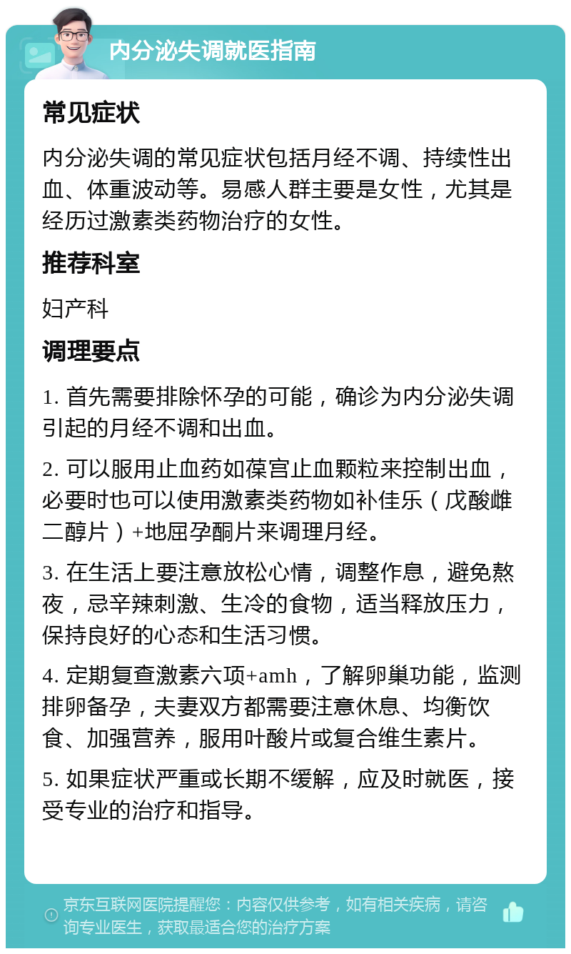 内分泌失调就医指南 常见症状 内分泌失调的常见症状包括月经不调、持续性出血、体重波动等。易感人群主要是女性，尤其是经历过激素类药物治疗的女性。 推荐科室 妇产科 调理要点 1. 首先需要排除怀孕的可能，确诊为内分泌失调引起的月经不调和出血。 2. 可以服用止血药如葆宫止血颗粒来控制出血，必要时也可以使用激素类药物如补佳乐（戊酸雌二醇片）+地屈孕酮片来调理月经。 3. 在生活上要注意放松心情，调整作息，避免熬夜，忌辛辣刺激、生冷的食物，适当释放压力，保持良好的心态和生活习惯。 4. 定期复查激素六项+amh，了解卵巢功能，监测排卵备孕，夫妻双方都需要注意休息、均衡饮食、加强营养，服用叶酸片或复合维生素片。 5. 如果症状严重或长期不缓解，应及时就医，接受专业的治疗和指导。