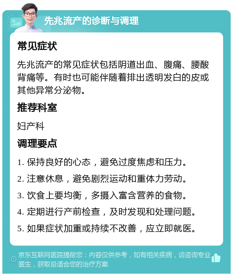 先兆流产的诊断与调理 常见症状 先兆流产的常见症状包括阴道出血、腹痛、腰酸背痛等。有时也可能伴随着排出透明发白的皮或其他异常分泌物。 推荐科室 妇产科 调理要点 1. 保持良好的心态，避免过度焦虑和压力。 2. 注意休息，避免剧烈运动和重体力劳动。 3. 饮食上要均衡，多摄入富含营养的食物。 4. 定期进行产前检查，及时发现和处理问题。 5. 如果症状加重或持续不改善，应立即就医。