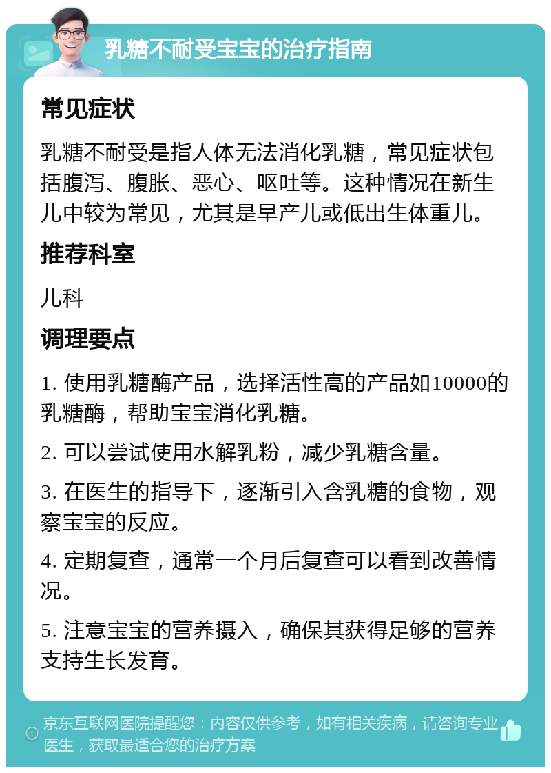 乳糖不耐受宝宝的治疗指南 常见症状 乳糖不耐受是指人体无法消化乳糖，常见症状包括腹泻、腹胀、恶心、呕吐等。这种情况在新生儿中较为常见，尤其是早产儿或低出生体重儿。 推荐科室 儿科 调理要点 1. 使用乳糖酶产品，选择活性高的产品如10000的乳糖酶，帮助宝宝消化乳糖。 2. 可以尝试使用水解乳粉，减少乳糖含量。 3. 在医生的指导下，逐渐引入含乳糖的食物，观察宝宝的反应。 4. 定期复查，通常一个月后复查可以看到改善情况。 5. 注意宝宝的营养摄入，确保其获得足够的营养支持生长发育。