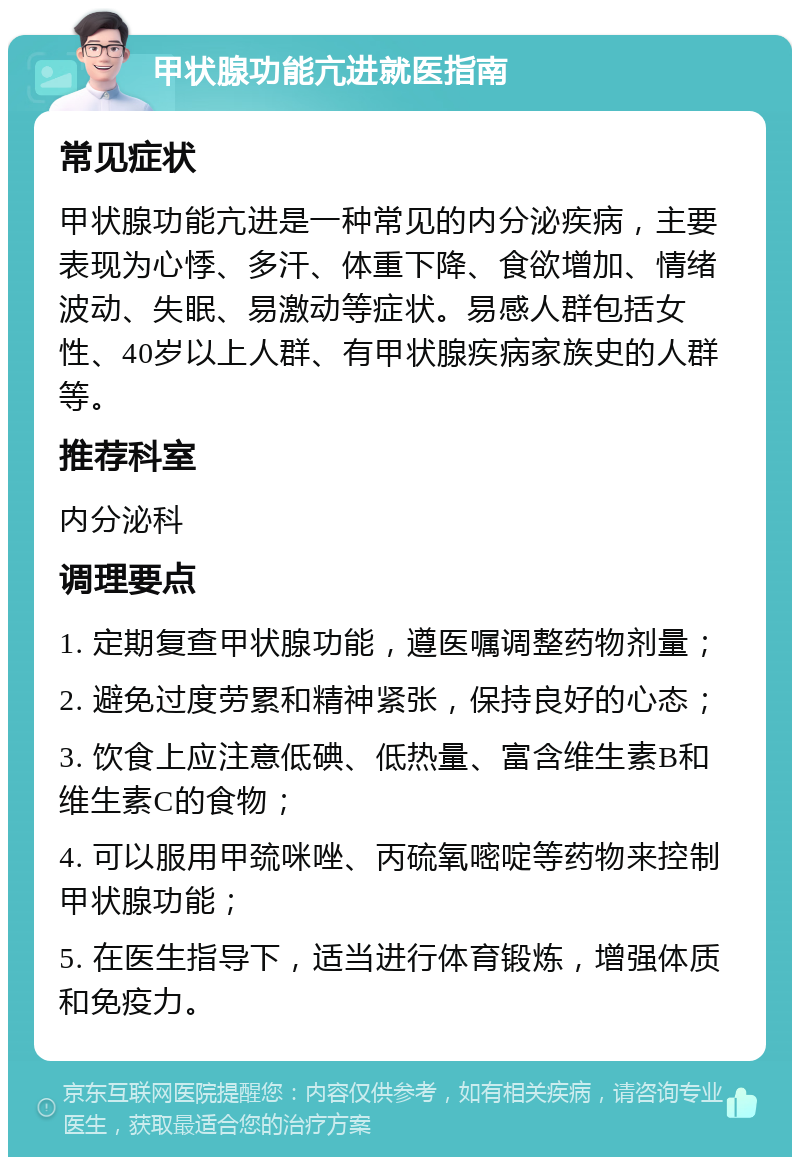 甲状腺功能亢进就医指南 常见症状 甲状腺功能亢进是一种常见的内分泌疾病，主要表现为心悸、多汗、体重下降、食欲增加、情绪波动、失眠、易激动等症状。易感人群包括女性、40岁以上人群、有甲状腺疾病家族史的人群等。 推荐科室 内分泌科 调理要点 1. 定期复查甲状腺功能，遵医嘱调整药物剂量； 2. 避免过度劳累和精神紧张，保持良好的心态； 3. 饮食上应注意低碘、低热量、富含维生素B和维生素C的食物； 4. 可以服用甲巯咪唑、丙硫氧嘧啶等药物来控制甲状腺功能； 5. 在医生指导下，适当进行体育锻炼，增强体质和免疫力。