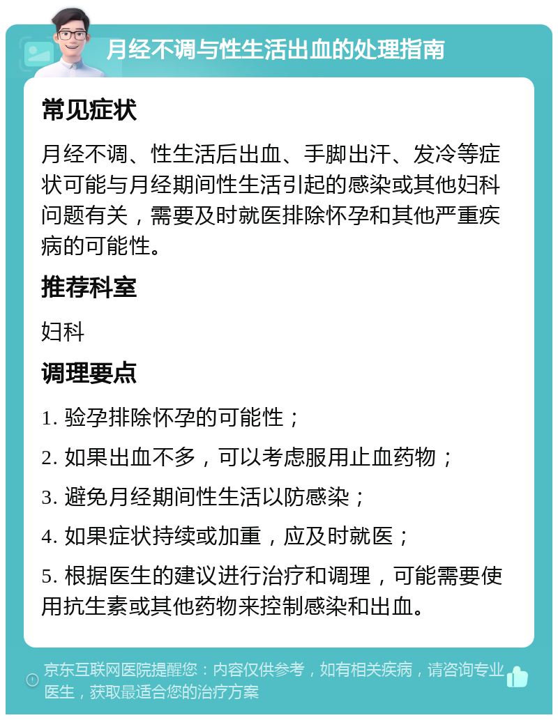 月经不调与性生活出血的处理指南 常见症状 月经不调、性生活后出血、手脚出汗、发冷等症状可能与月经期间性生活引起的感染或其他妇科问题有关，需要及时就医排除怀孕和其他严重疾病的可能性。 推荐科室 妇科 调理要点 1. 验孕排除怀孕的可能性； 2. 如果出血不多，可以考虑服用止血药物； 3. 避免月经期间性生活以防感染； 4. 如果症状持续或加重，应及时就医； 5. 根据医生的建议进行治疗和调理，可能需要使用抗生素或其他药物来控制感染和出血。