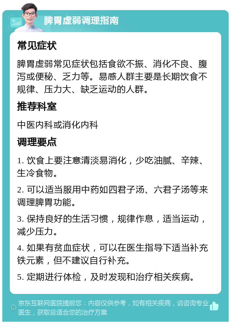 脾胃虚弱调理指南 常见症状 脾胃虚弱常见症状包括食欲不振、消化不良、腹泻或便秘、乏力等。易感人群主要是长期饮食不规律、压力大、缺乏运动的人群。 推荐科室 中医内科或消化内科 调理要点 1. 饮食上要注意清淡易消化，少吃油腻、辛辣、生冷食物。 2. 可以适当服用中药如四君子汤、六君子汤等来调理脾胃功能。 3. 保持良好的生活习惯，规律作息，适当运动，减少压力。 4. 如果有贫血症状，可以在医生指导下适当补充铁元素，但不建议自行补充。 5. 定期进行体检，及时发现和治疗相关疾病。