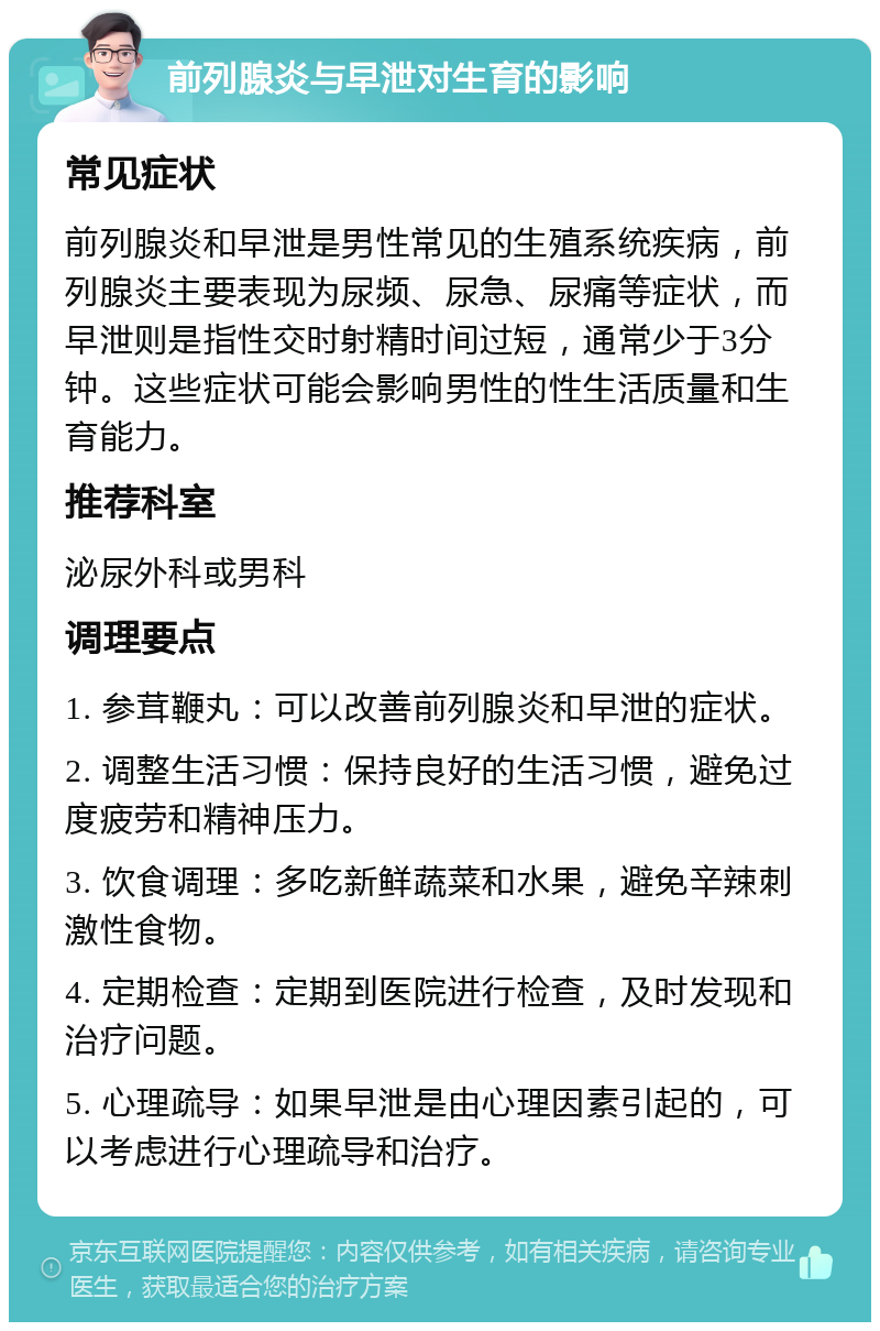 前列腺炎与早泄对生育的影响 常见症状 前列腺炎和早泄是男性常见的生殖系统疾病，前列腺炎主要表现为尿频、尿急、尿痛等症状，而早泄则是指性交时射精时间过短，通常少于3分钟。这些症状可能会影响男性的性生活质量和生育能力。 推荐科室 泌尿外科或男科 调理要点 1. 参茸鞭丸：可以改善前列腺炎和早泄的症状。 2. 调整生活习惯：保持良好的生活习惯，避免过度疲劳和精神压力。 3. 饮食调理：多吃新鲜蔬菜和水果，避免辛辣刺激性食物。 4. 定期检查：定期到医院进行检查，及时发现和治疗问题。 5. 心理疏导：如果早泄是由心理因素引起的，可以考虑进行心理疏导和治疗。