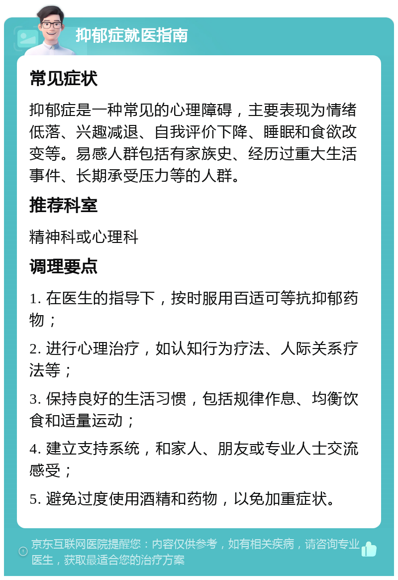 抑郁症就医指南 常见症状 抑郁症是一种常见的心理障碍，主要表现为情绪低落、兴趣减退、自我评价下降、睡眠和食欲改变等。易感人群包括有家族史、经历过重大生活事件、长期承受压力等的人群。 推荐科室 精神科或心理科 调理要点 1. 在医生的指导下，按时服用百适可等抗抑郁药物； 2. 进行心理治疗，如认知行为疗法、人际关系疗法等； 3. 保持良好的生活习惯，包括规律作息、均衡饮食和适量运动； 4. 建立支持系统，和家人、朋友或专业人士交流感受； 5. 避免过度使用酒精和药物，以免加重症状。