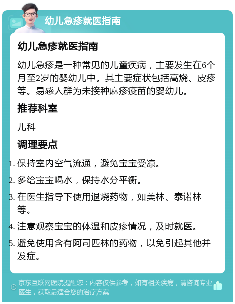 幼儿急疹就医指南 幼儿急疹就医指南 幼儿急疹是一种常见的儿童疾病，主要发生在6个月至2岁的婴幼儿中。其主要症状包括高烧、皮疹等。易感人群为未接种麻疹疫苗的婴幼儿。 推荐科室 儿科 调理要点 保持室内空气流通，避免宝宝受凉。 多给宝宝喝水，保持水分平衡。 在医生指导下使用退烧药物，如美林、泰诺林等。 注意观察宝宝的体温和皮疹情况，及时就医。 避免使用含有阿司匹林的药物，以免引起其他并发症。