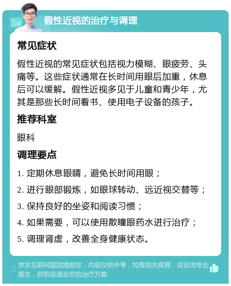 假性近视的治疗与调理 常见症状 假性近视的常见症状包括视力模糊、眼疲劳、头痛等。这些症状通常在长时间用眼后加重，休息后可以缓解。假性近视多见于儿童和青少年，尤其是那些长时间看书、使用电子设备的孩子。 推荐科室 眼科 调理要点 1. 定期休息眼睛，避免长时间用眼； 2. 进行眼部锻炼，如眼球转动、远近视交替等； 3. 保持良好的坐姿和阅读习惯； 4. 如果需要，可以使用散瞳眼药水进行治疗； 5. 调理肾虚，改善全身健康状态。