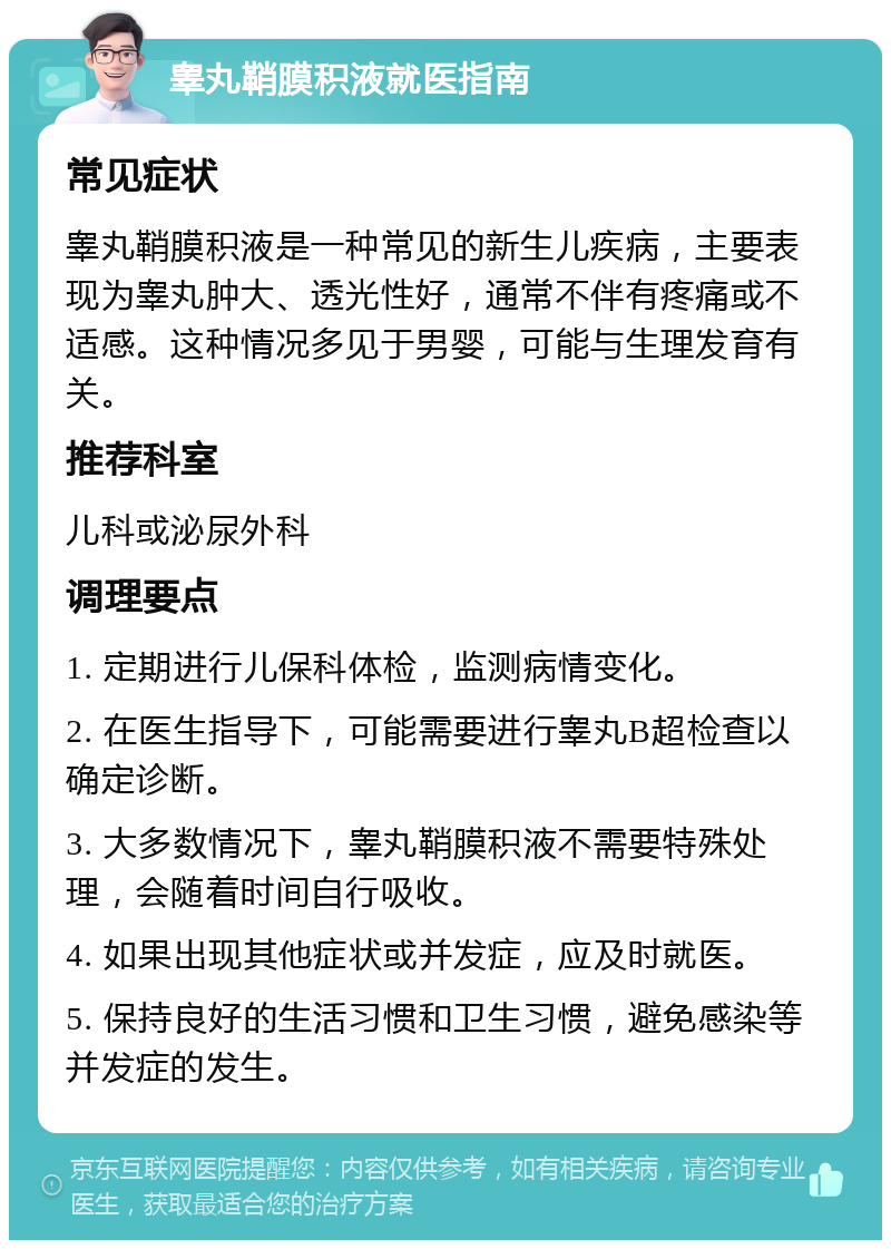 睾丸鞘膜积液就医指南 常见症状 睾丸鞘膜积液是一种常见的新生儿疾病，主要表现为睾丸肿大、透光性好，通常不伴有疼痛或不适感。这种情况多见于男婴，可能与生理发育有关。 推荐科室 儿科或泌尿外科 调理要点 1. 定期进行儿保科体检，监测病情变化。 2. 在医生指导下，可能需要进行睾丸B超检查以确定诊断。 3. 大多数情况下，睾丸鞘膜积液不需要特殊处理，会随着时间自行吸收。 4. 如果出现其他症状或并发症，应及时就医。 5. 保持良好的生活习惯和卫生习惯，避免感染等并发症的发生。