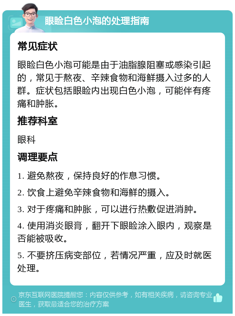 眼睑白色小泡的处理指南 常见症状 眼睑白色小泡可能是由于油脂腺阻塞或感染引起的，常见于熬夜、辛辣食物和海鲜摄入过多的人群。症状包括眼睑内出现白色小泡，可能伴有疼痛和肿胀。 推荐科室 眼科 调理要点 1. 避免熬夜，保持良好的作息习惯。 2. 饮食上避免辛辣食物和海鲜的摄入。 3. 对于疼痛和肿胀，可以进行热敷促进消肿。 4. 使用消炎眼膏，翻开下眼睑涂入眼内，观察是否能被吸收。 5. 不要挤压病变部位，若情况严重，应及时就医处理。