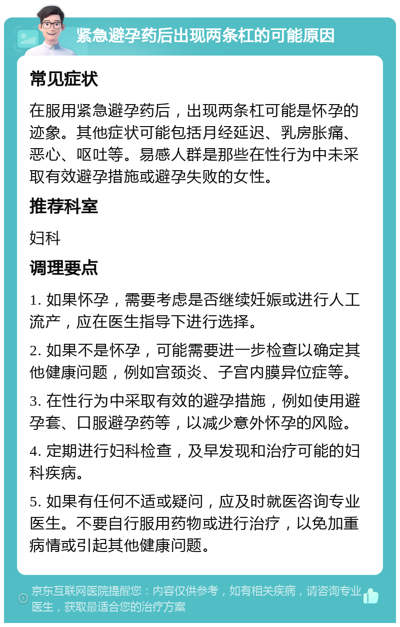 紧急避孕药后出现两条杠的可能原因 常见症状 在服用紧急避孕药后，出现两条杠可能是怀孕的迹象。其他症状可能包括月经延迟、乳房胀痛、恶心、呕吐等。易感人群是那些在性行为中未采取有效避孕措施或避孕失败的女性。 推荐科室 妇科 调理要点 1. 如果怀孕，需要考虑是否继续妊娠或进行人工流产，应在医生指导下进行选择。 2. 如果不是怀孕，可能需要进一步检查以确定其他健康问题，例如宫颈炎、子宫内膜异位症等。 3. 在性行为中采取有效的避孕措施，例如使用避孕套、口服避孕药等，以减少意外怀孕的风险。 4. 定期进行妇科检查，及早发现和治疗可能的妇科疾病。 5. 如果有任何不适或疑问，应及时就医咨询专业医生。不要自行服用药物或进行治疗，以免加重病情或引起其他健康问题。