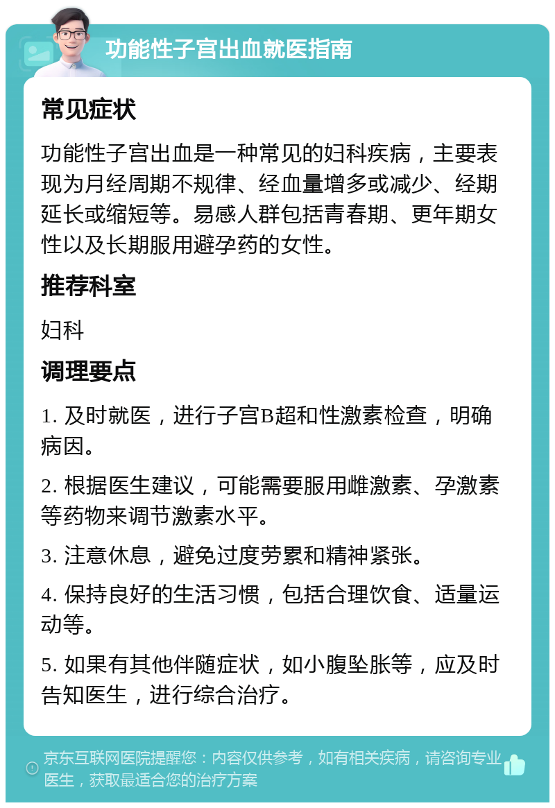 功能性子宫出血就医指南 常见症状 功能性子宫出血是一种常见的妇科疾病，主要表现为月经周期不规律、经血量增多或减少、经期延长或缩短等。易感人群包括青春期、更年期女性以及长期服用避孕药的女性。 推荐科室 妇科 调理要点 1. 及时就医，进行子宫B超和性激素检查，明确病因。 2. 根据医生建议，可能需要服用雌激素、孕激素等药物来调节激素水平。 3. 注意休息，避免过度劳累和精神紧张。 4. 保持良好的生活习惯，包括合理饮食、适量运动等。 5. 如果有其他伴随症状，如小腹坠胀等，应及时告知医生，进行综合治疗。