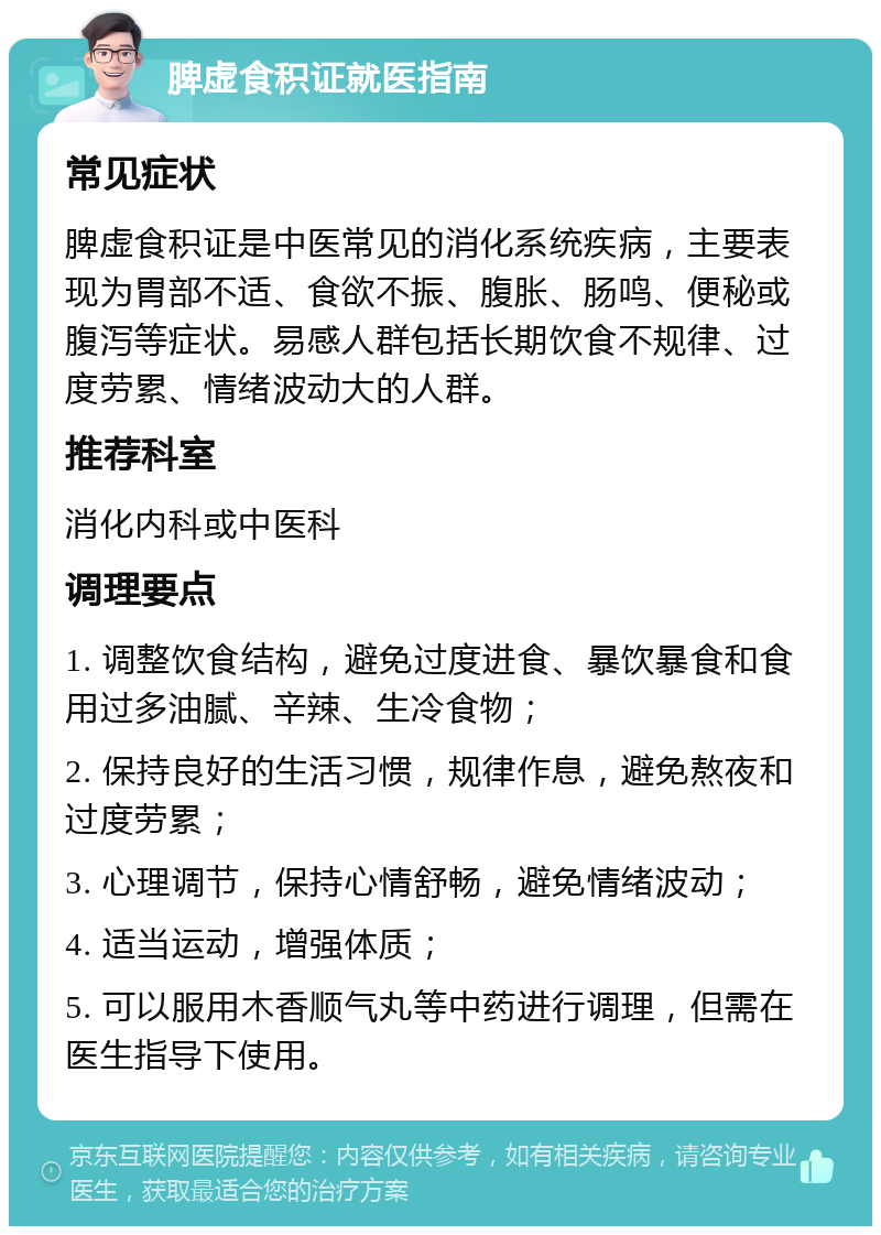 脾虚食积证就医指南 常见症状 脾虚食积证是中医常见的消化系统疾病，主要表现为胃部不适、食欲不振、腹胀、肠鸣、便秘或腹泻等症状。易感人群包括长期饮食不规律、过度劳累、情绪波动大的人群。 推荐科室 消化内科或中医科 调理要点 1. 调整饮食结构，避免过度进食、暴饮暴食和食用过多油腻、辛辣、生冷食物； 2. 保持良好的生活习惯，规律作息，避免熬夜和过度劳累； 3. 心理调节，保持心情舒畅，避免情绪波动； 4. 适当运动，增强体质； 5. 可以服用木香顺气丸等中药进行调理，但需在医生指导下使用。