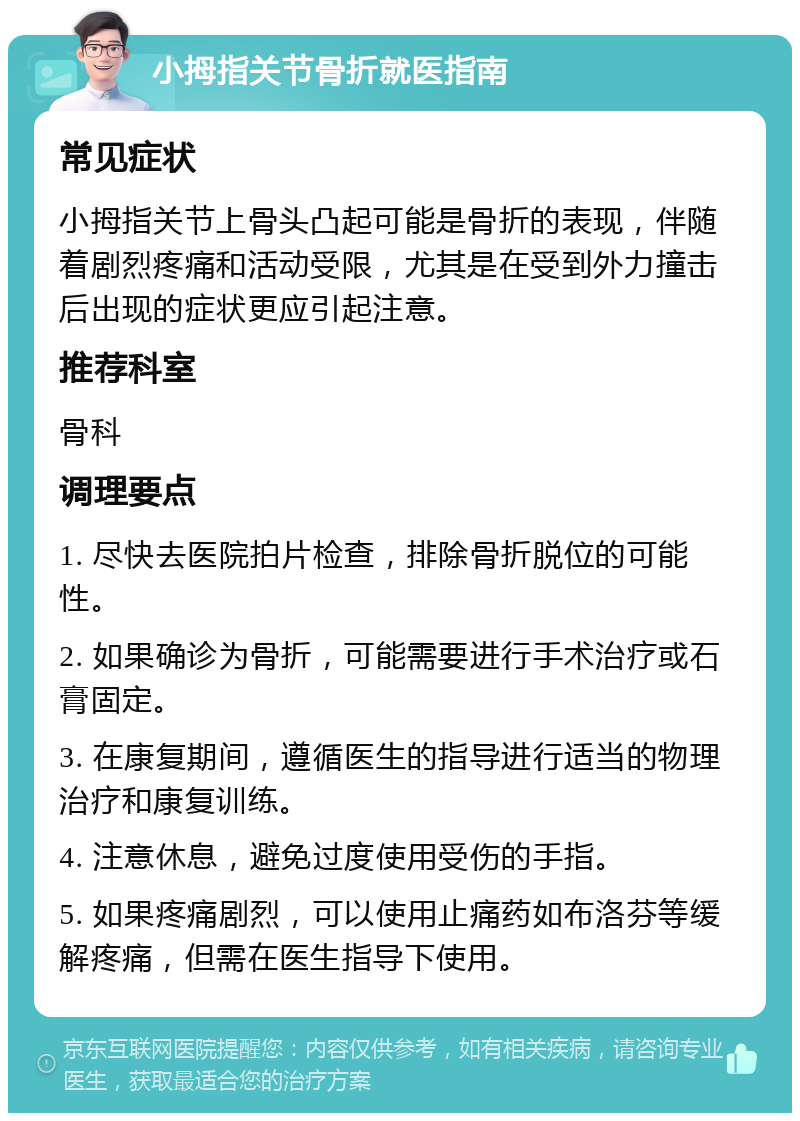 小拇指关节骨折就医指南 常见症状 小拇指关节上骨头凸起可能是骨折的表现，伴随着剧烈疼痛和活动受限，尤其是在受到外力撞击后出现的症状更应引起注意。 推荐科室 骨科 调理要点 1. 尽快去医院拍片检查，排除骨折脱位的可能性。 2. 如果确诊为骨折，可能需要进行手术治疗或石膏固定。 3. 在康复期间，遵循医生的指导进行适当的物理治疗和康复训练。 4. 注意休息，避免过度使用受伤的手指。 5. 如果疼痛剧烈，可以使用止痛药如布洛芬等缓解疼痛，但需在医生指导下使用。