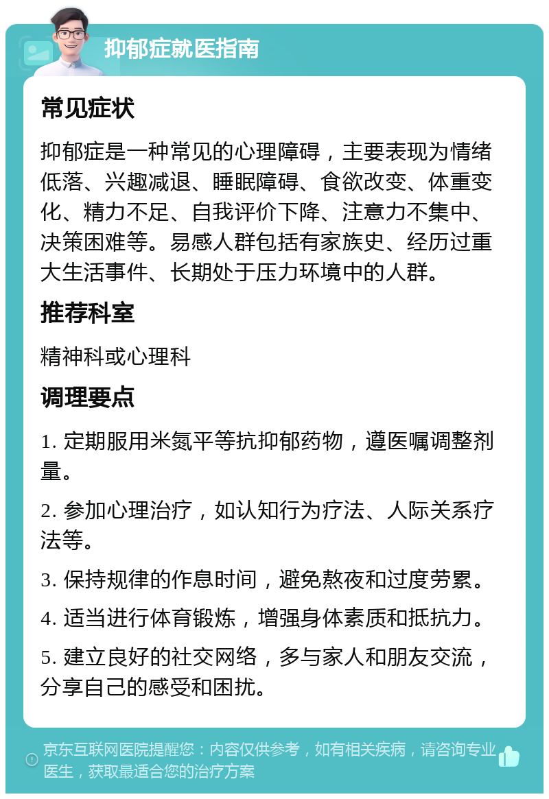 抑郁症就医指南 常见症状 抑郁症是一种常见的心理障碍，主要表现为情绪低落、兴趣减退、睡眠障碍、食欲改变、体重变化、精力不足、自我评价下降、注意力不集中、决策困难等。易感人群包括有家族史、经历过重大生活事件、长期处于压力环境中的人群。 推荐科室 精神科或心理科 调理要点 1. 定期服用米氮平等抗抑郁药物，遵医嘱调整剂量。 2. 参加心理治疗，如认知行为疗法、人际关系疗法等。 3. 保持规律的作息时间，避免熬夜和过度劳累。 4. 适当进行体育锻炼，增强身体素质和抵抗力。 5. 建立良好的社交网络，多与家人和朋友交流，分享自己的感受和困扰。