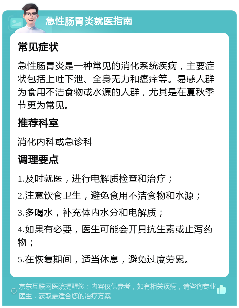 急性肠胃炎就医指南 常见症状 急性肠胃炎是一种常见的消化系统疾病，主要症状包括上吐下泄、全身无力和瘙痒等。易感人群为食用不洁食物或水源的人群，尤其是在夏秋季节更为常见。 推荐科室 消化内科或急诊科 调理要点 1.及时就医，进行电解质检查和治疗； 2.注意饮食卫生，避免食用不洁食物和水源； 3.多喝水，补充体内水分和电解质； 4.如果有必要，医生可能会开具抗生素或止泻药物； 5.在恢复期间，适当休息，避免过度劳累。