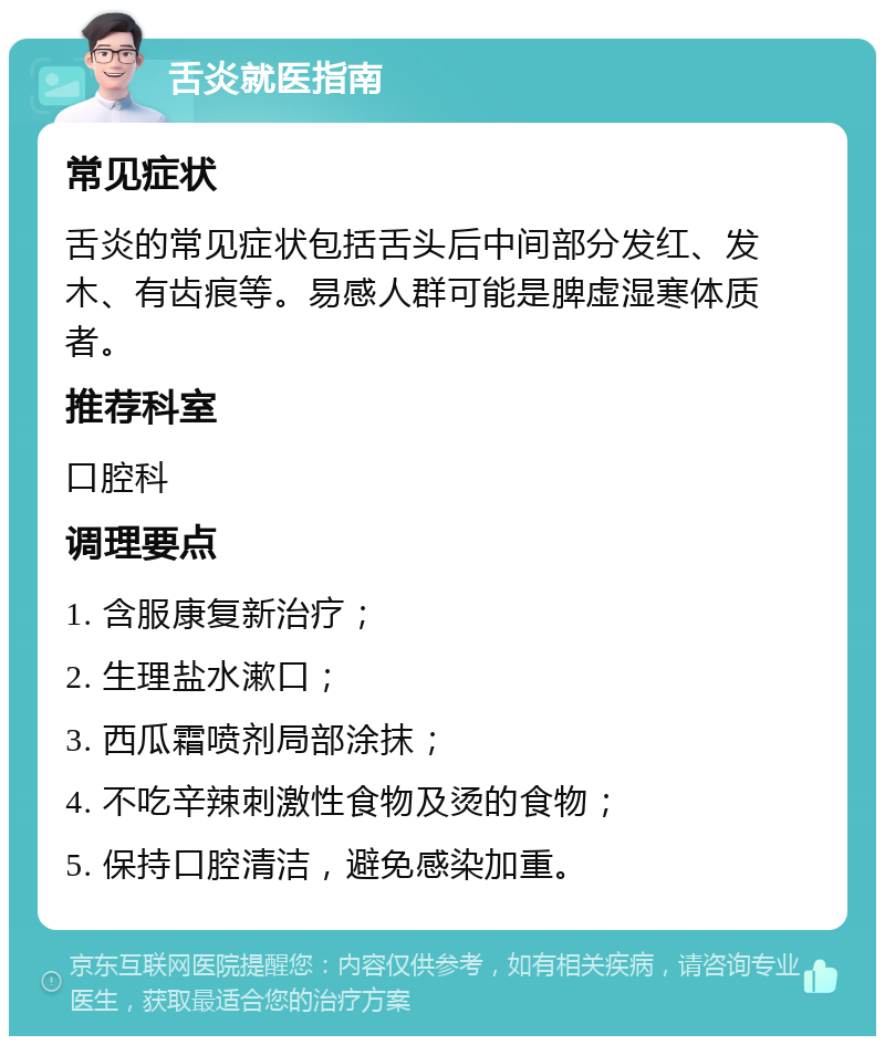 舌炎就医指南 常见症状 舌炎的常见症状包括舌头后中间部分发红、发木、有齿痕等。易感人群可能是脾虚湿寒体质者。 推荐科室 口腔科 调理要点 1. 含服康复新治疗； 2. 生理盐水漱口； 3. 西瓜霜喷剂局部涂抹； 4. 不吃辛辣刺激性食物及烫的食物； 5. 保持口腔清洁，避免感染加重。